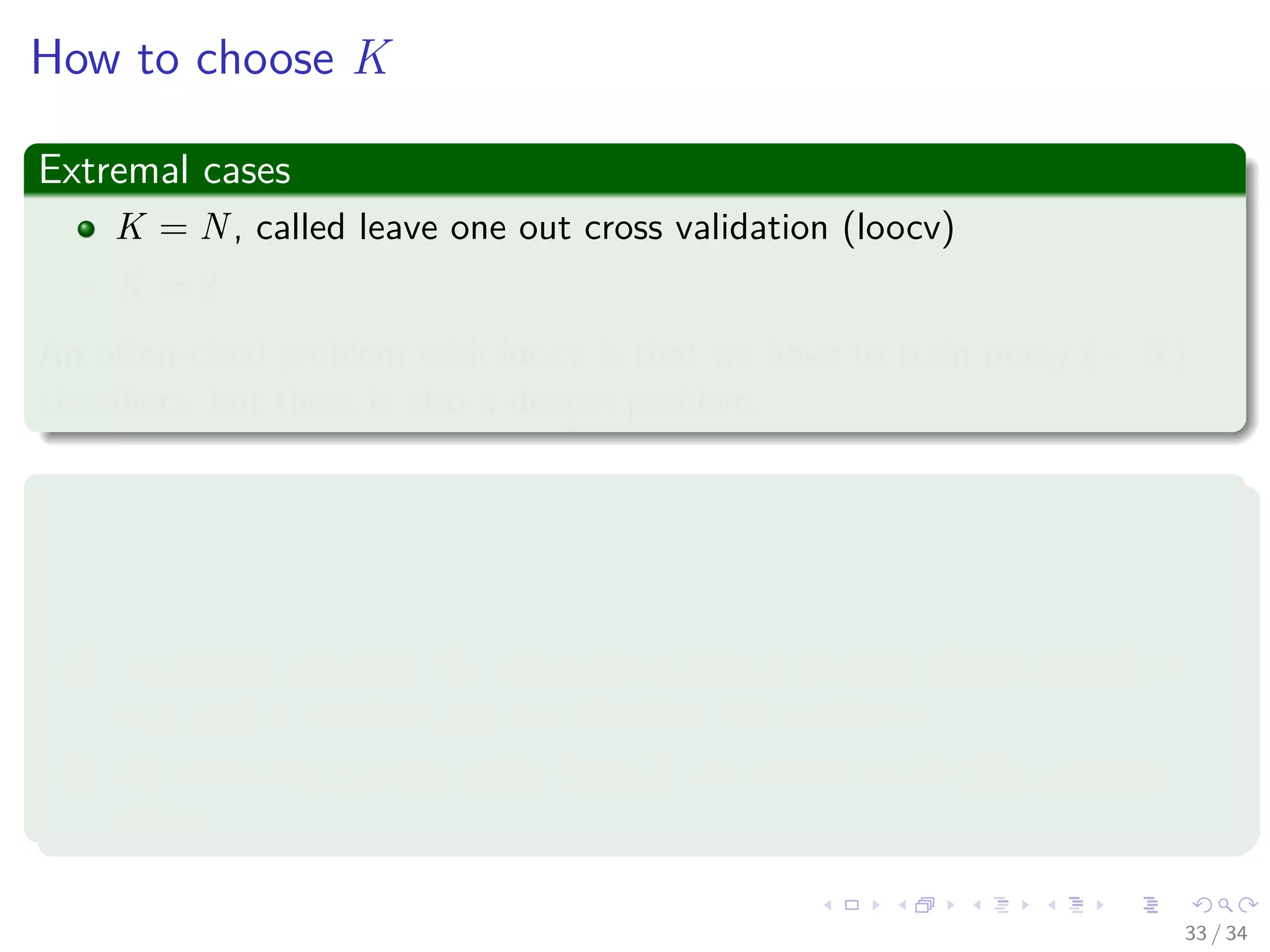 Images/cinvestav-
How to choose K
Extremal cases
K = N, called leave one out cross validation (loocv)
K = 2
An often-cited problem with loocv is that we have to train many (= N)
classiﬁers, but there is also a deeper problem.
Argument 1: K should be small, e.g. K = 2
1 Unless we have a lot of data, variance between two distinct training
sets may be considerable.
2 Important concept: By removing substantial parts of the sample in
turn and at random, we can simulate this variance.
3 By removing a single point (loocv), we cannot make this variance
visible.
33 / 34
 