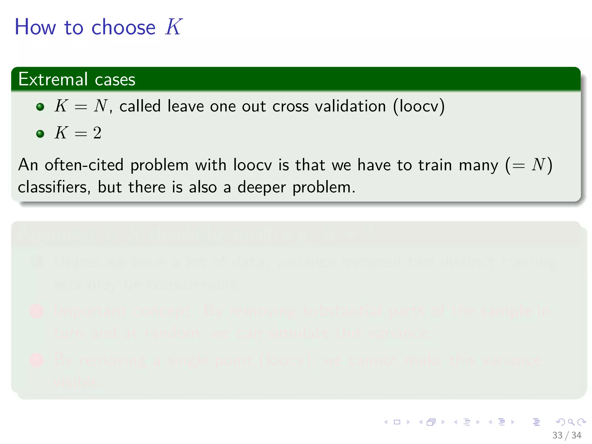 Images/cinvestav-
How to choose K
Extremal cases
K = N, called leave one out cross validation (loocv)
K = 2
An often-cited problem with loocv is that we have to train many (= N)
classiﬁers, but there is also a deeper problem.
Argument 1: K should be small, e.g. K = 2
1 Unless we have a lot of data, variance between two distinct training
sets may be considerable.
2 Important concept: By removing substantial parts of the sample in
turn and at random, we can simulate this variance.
3 By removing a single point (loocv), we cannot make this variance
visible.
33 / 34
 