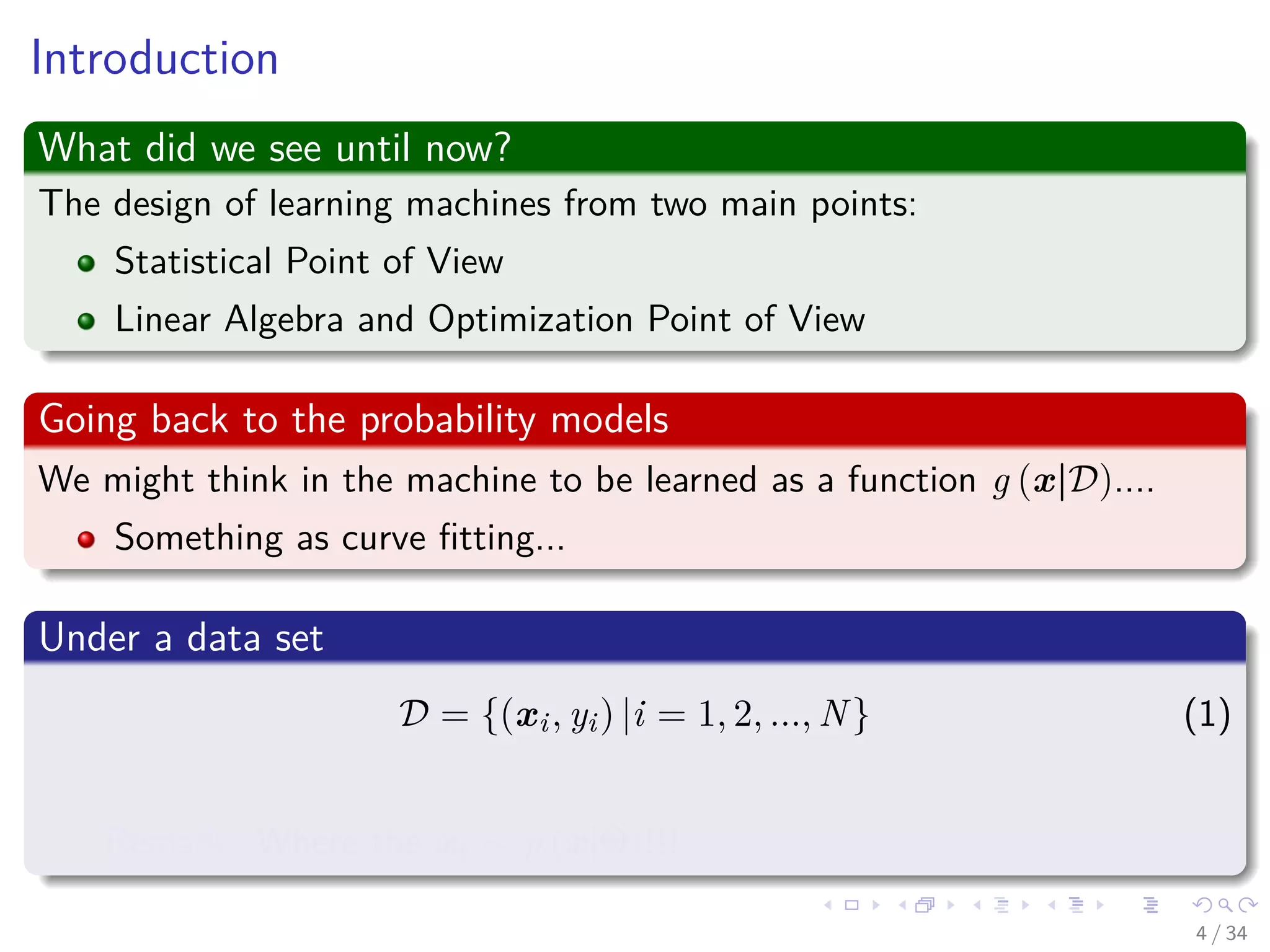 Images/cinvestav-
Introduction
What did we see until now?
The design of learning machines from two main points:
Statistical Point of View
Linear Algebra and Optimization Point of View
Going back to the probability models
We might think in the machine to be learned as a function g (x|D)....
Something as curve ﬁtting...
Under a data set
D = {(xi, yi) |i = 1, 2, ..., N} (1)
Remark: Where the xi ∼ p (x|Θ)!!!
4 / 34
 