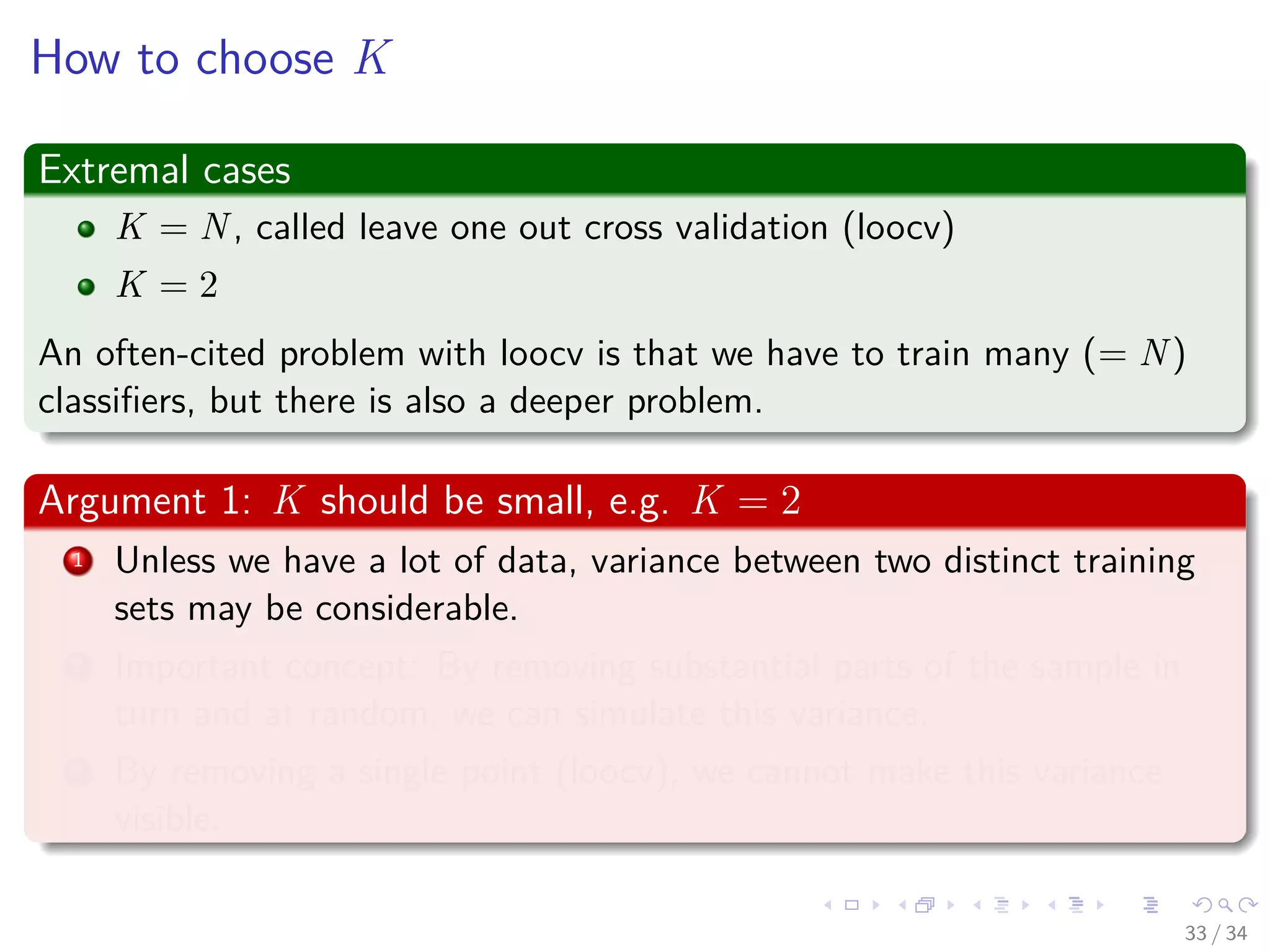 Images/cinvestav-
How to choose K
Extremal cases
K = N, called leave one out cross validation (loocv)
K = 2
An often-cited problem with loocv is that we have to train many (= N)
classiﬁers, but there is also a deeper problem.
Argument 1: K should be small, e.g. K = 2
1 Unless we have a lot of data, variance between two distinct training
sets may be considerable.
2 Important concept: By removing substantial parts of the sample in
turn and at random, we can simulate this variance.
3 By removing a single point (loocv), we cannot make this variance
visible.
33 / 34
 
