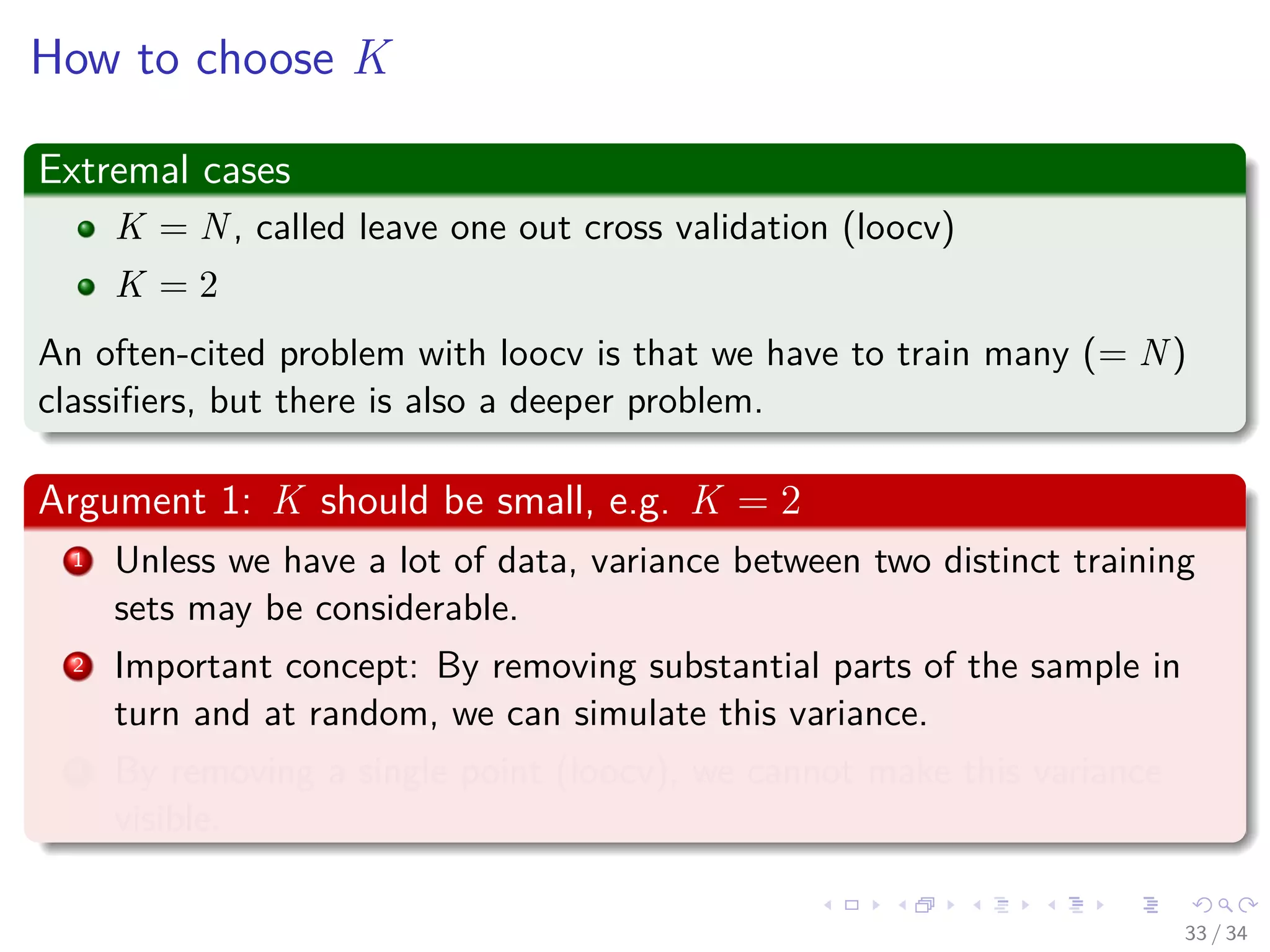 Images/cinvestav-
How to choose K
Extremal cases
K = N, called leave one out cross validation (loocv)
K = 2
An often-cited problem with loocv is that we have to train many (= N)
classiﬁers, but there is also a deeper problem.
Argument 1: K should be small, e.g. K = 2
1 Unless we have a lot of data, variance between two distinct training
sets may be considerable.
2 Important concept: By removing substantial parts of the sample in
turn and at random, we can simulate this variance.
3 By removing a single point (loocv), we cannot make this variance
visible.
33 / 34
 