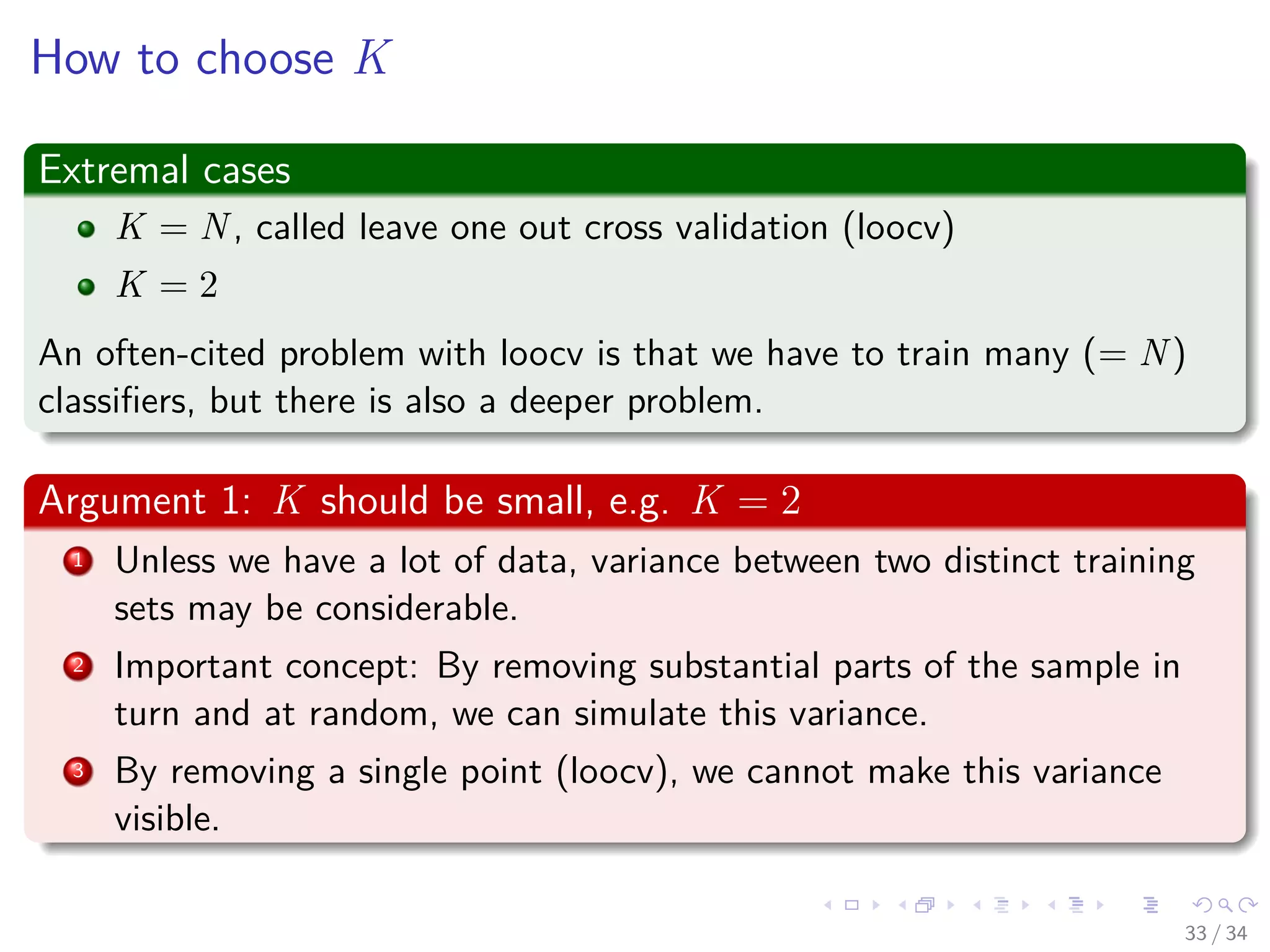 Images/cinvestav-
How to choose K
Extremal cases
K = N, called leave one out cross validation (loocv)
K = 2
An often-cited problem with loocv is that we have to train many (= N)
classiﬁers, but there is also a deeper problem.
Argument 1: K should be small, e.g. K = 2
1 Unless we have a lot of data, variance between two distinct training
sets may be considerable.
2 Important concept: By removing substantial parts of the sample in
turn and at random, we can simulate this variance.
3 By removing a single point (loocv), we cannot make this variance
visible.
33 / 34
 
