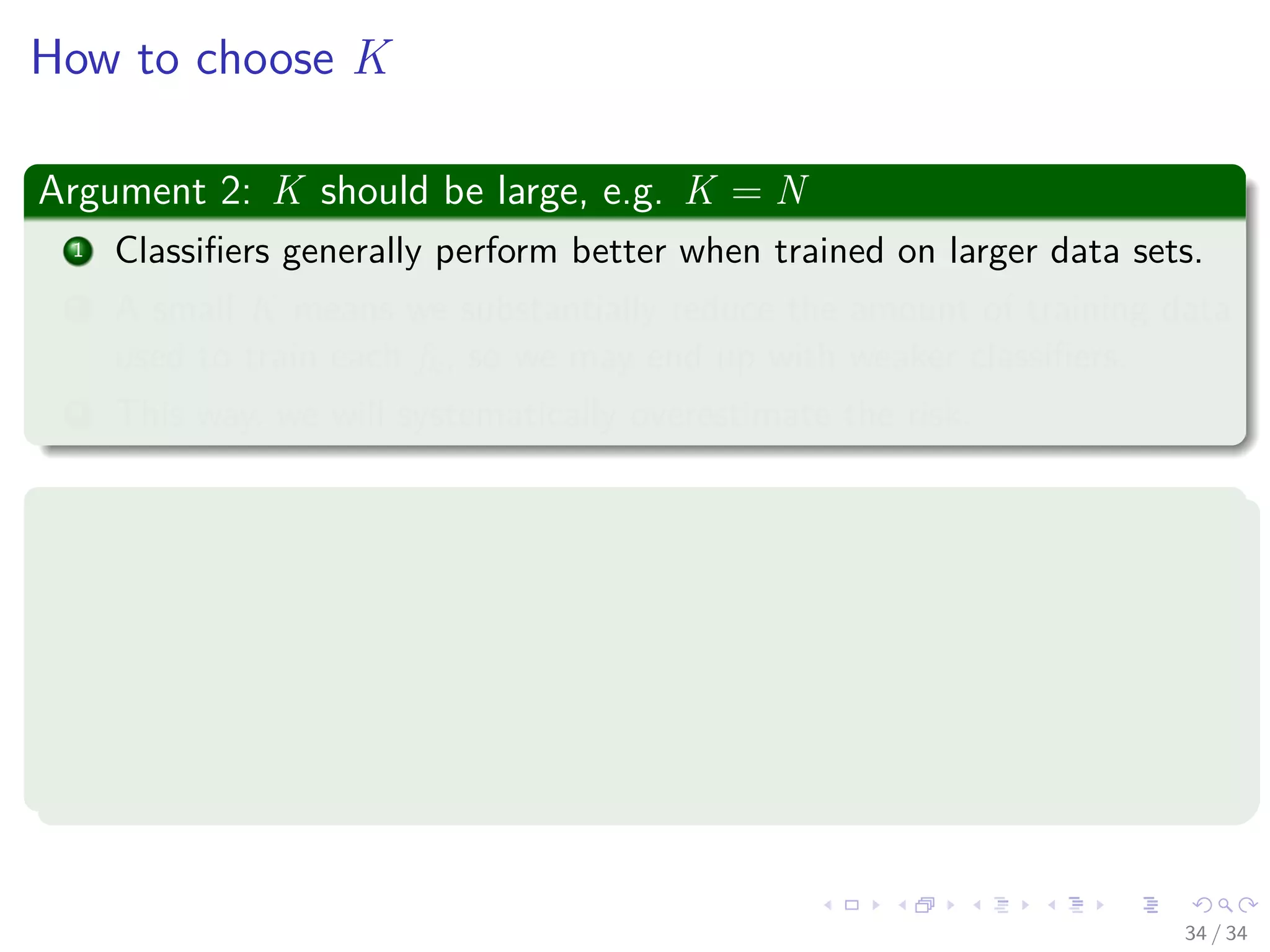 Images/cinvestav-
How to choose K
Argument 2: K should be large, e.g. K = N
1 Classiﬁers generally perform better when trained on larger data sets.
2 A small K means we substantially reduce the amount of training data
used to train each fk, so we may end up with weaker classiﬁers.
3 This way, we will systematically overestimate the risk.
Common recommendation: K = 5 to K = 10
Intuition:
1 K = 10 means number of samples removed from training is one order
of magnitude below training sample size.
2 This should not weaken the classiﬁer considerably, but should be large
enough to make measure variance eﬀects.
34 / 34
 
