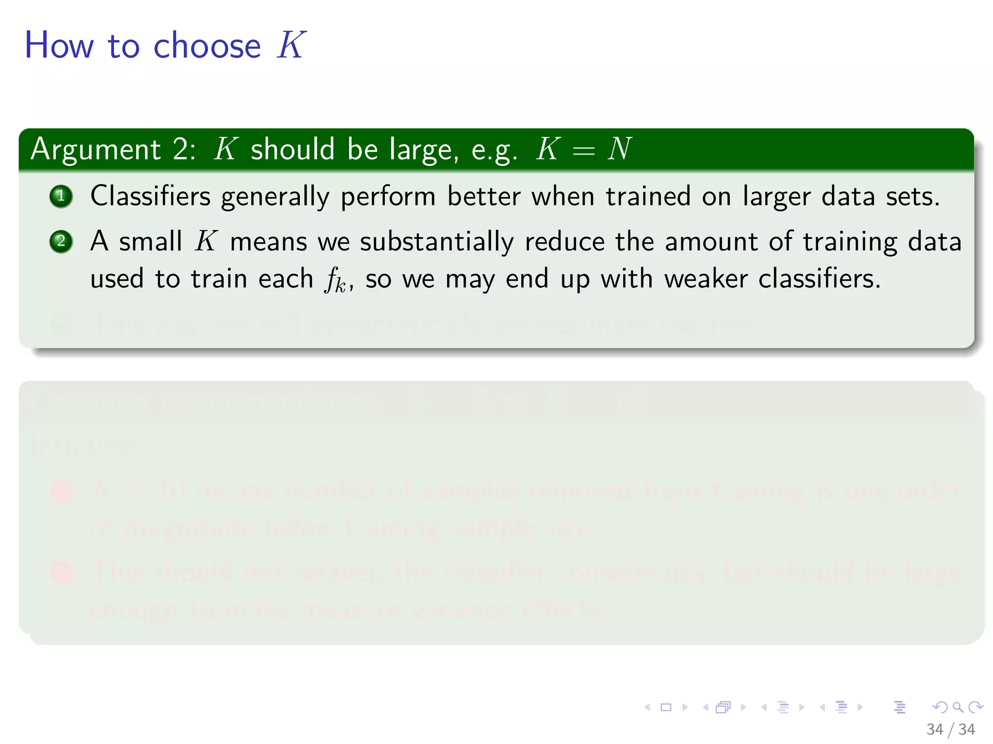 Images/cinvestav-
How to choose K
Argument 2: K should be large, e.g. K = N
1 Classiﬁers generally perform better when trained on larger data sets.
2 A small K means we substantially reduce the amount of training data
used to train each fk, so we may end up with weaker classiﬁers.
3 This way, we will systematically overestimate the risk.
Common recommendation: K = 5 to K = 10
Intuition:
1 K = 10 means number of samples removed from training is one order
of magnitude below training sample size.
2 This should not weaken the classiﬁer considerably, but should be large
enough to make measure variance eﬀects.
34 / 34
 