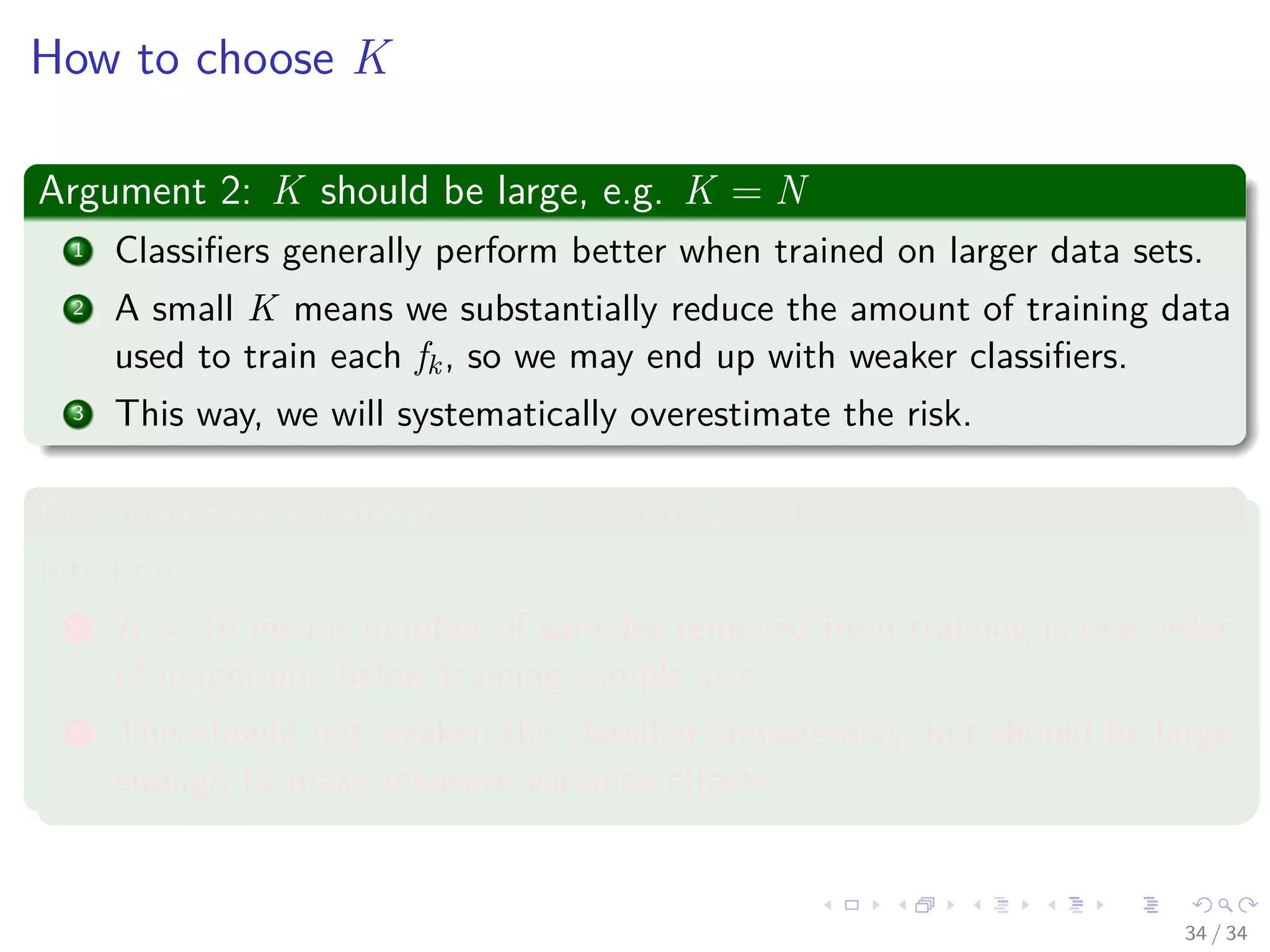 Images/cinvestav-
How to choose K
Argument 2: K should be large, e.g. K = N
1 Classiﬁers generally perform better when trained on larger data sets.
2 A small K means we substantially reduce the amount of training data
used to train each fk, so we may end up with weaker classiﬁers.
3 This way, we will systematically overestimate the risk.
Common recommendation: K = 5 to K = 10
Intuition:
1 K = 10 means number of samples removed from training is one order
of magnitude below training sample size.
2 This should not weaken the classiﬁer considerably, but should be large
enough to make measure variance eﬀects.
34 / 34
 