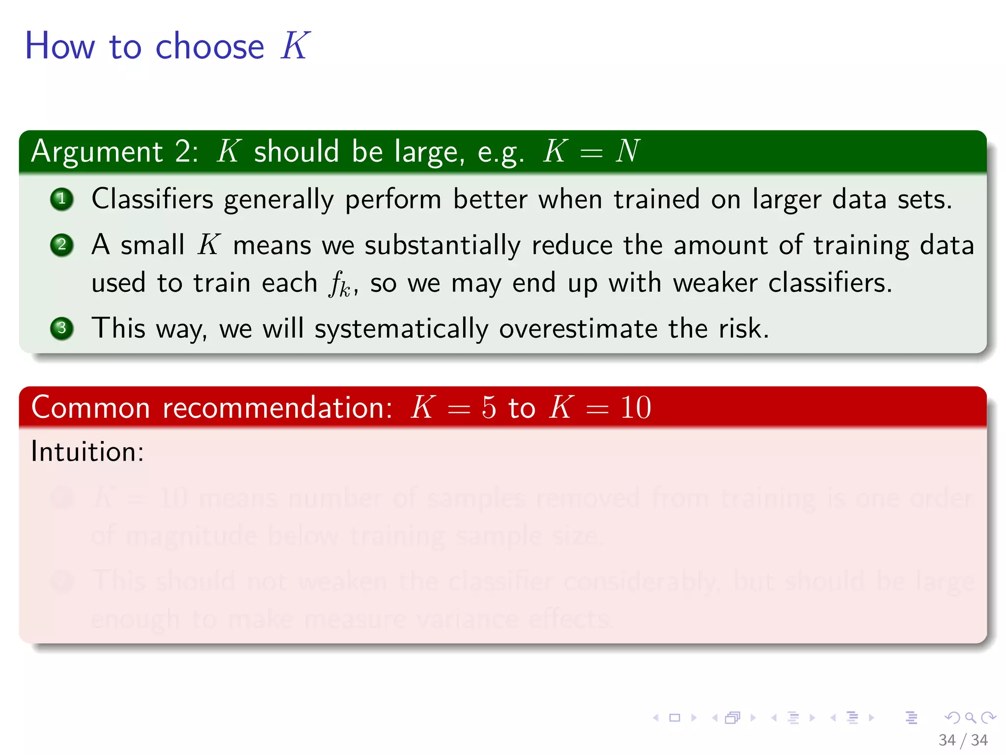Images/cinvestav-
How to choose K
Argument 2: K should be large, e.g. K = N
1 Classiﬁers generally perform better when trained on larger data sets.
2 A small K means we substantially reduce the amount of training data
used to train each fk, so we may end up with weaker classiﬁers.
3 This way, we will systematically overestimate the risk.
Common recommendation: K = 5 to K = 10
Intuition:
1 K = 10 means number of samples removed from training is one order
of magnitude below training sample size.
2 This should not weaken the classiﬁer considerably, but should be large
enough to make measure variance eﬀects.
34 / 34
 