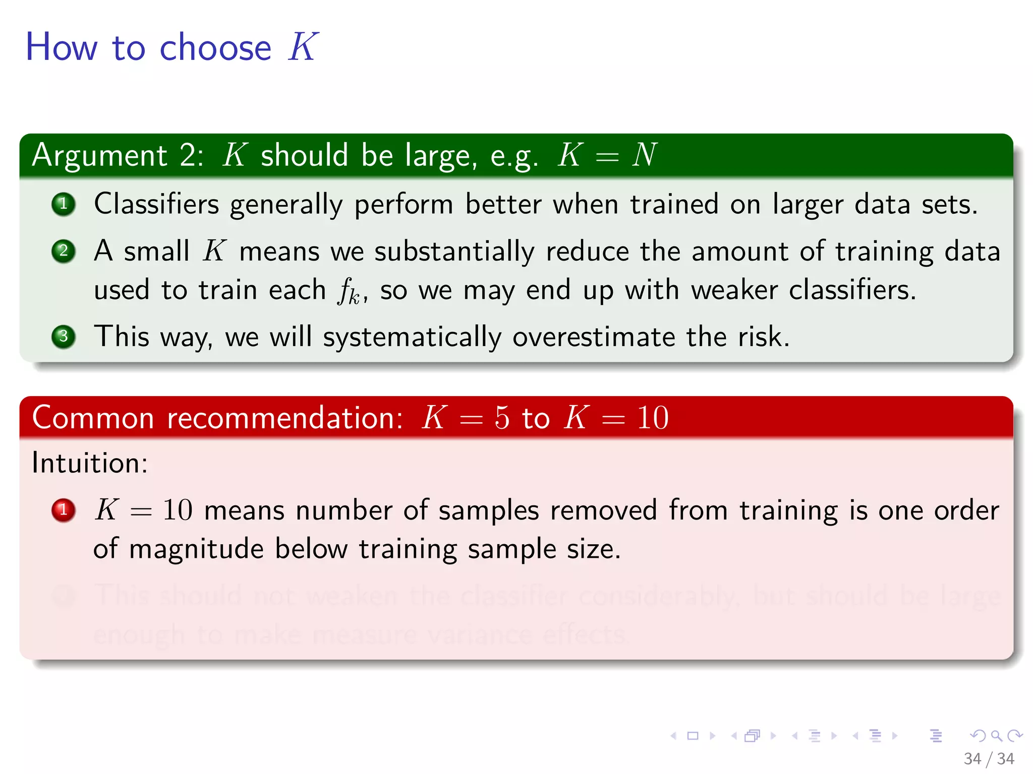 Images/cinvestav-
How to choose K
Argument 2: K should be large, e.g. K = N
1 Classiﬁers generally perform better when trained on larger data sets.
2 A small K means we substantially reduce the amount of training data
used to train each fk, so we may end up with weaker classiﬁers.
3 This way, we will systematically overestimate the risk.
Common recommendation: K = 5 to K = 10
Intuition:
1 K = 10 means number of samples removed from training is one order
of magnitude below training sample size.
2 This should not weaken the classiﬁer considerably, but should be large
enough to make measure variance eﬀects.
34 / 34
 