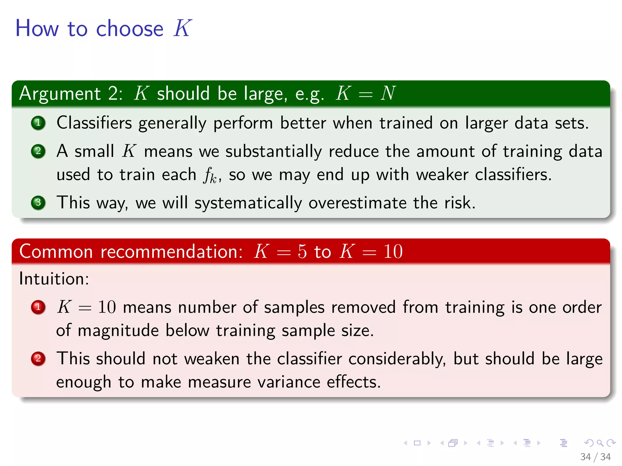Images/cinvestav-
How to choose K
Argument 2: K should be large, e.g. K = N
1 Classiﬁers generally perform better when trained on larger data sets.
2 A small K means we substantially reduce the amount of training data
used to train each fk, so we may end up with weaker classiﬁers.
3 This way, we will systematically overestimate the risk.
Common recommendation: K = 5 to K = 10
Intuition:
1 K = 10 means number of samples removed from training is one order
of magnitude below training sample size.
2 This should not weaken the classiﬁer considerably, but should be large
enough to make measure variance eﬀects.
34 / 34
 