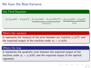 Images/cinvestav-
We have the Bias-Variance
Our Final Equation
ED (g (x|D) − E [y|x])2
= ED (g (x|D) − ED [g (x|D)])2
VARIANCE
+ (ED [g (x|D)] − E [y|x])2
BIAS
Where the variance
It represents the measure of the error between our machine g (x|D) and
the expected output of the machine under xi ∼ p (x|Θ).
Where the bias
It represents the quadratic error between the expected output of the
machine under xi ∼ p (x|Θ) and the expected output of the optimal
regression.
10 / 34
 