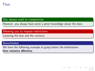 Images/cinvestav-
Thus
You always need to compromise
However, you always have some a priori knowledge about the data
Allowing you to impose restrictions
Lowering the bias and the variance
Nevertheless
We have the following example to grasp better the bothersome
bias–variance dilemma.
13 / 34
 