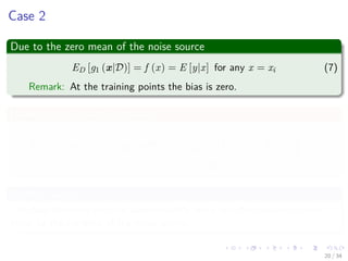 Images/cinvestav-
Case 2
Due to the zero mean of the noise source
ED [g1 (x|D)] = f (x) = E [y|x] for any x = xi (7)
Remark: At the training points the bias is zero.
However the variance increases
ED (g1 (x|D) − ED [g1 (x|D)])2
= ED (f (x) + − f (x))2
= σ2
, for x = xi, i = 1, 2, ..., N
In other words
The bias becomes zero (or approximately zero) but the variance is now
equal to the variance of the noise source.
20 / 34
 