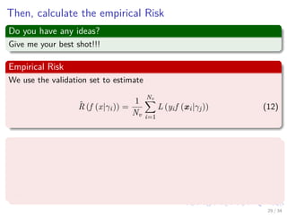Images/cinvestav-
Then, calculate the empirical Risk
Do you have any ideas?
Give me your best shot!!!
Empirical Risk
We use the validation set to estimate
ˆR (f (x|γi)) =
1
Nv
Nv
i=1
L (yif (xi|γj)) (12)
Thus, you follow the following procedure
1 Select the value γ∗ which achieves the smallest estimated error.
2 Re-train the classiﬁer with parameter γ∗ on all data except the test
set (i.e. train + validation data).
3 Report error estimate ˆR (f (x|γi)) computed on the test set.
29 / 34
 