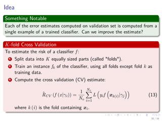Images/cinvestav-
Idea
Something Notable
Each of the error estimates computed on validation set is computed from a
single example of a trained classiﬁer. Can we improve the estimate?
K-fold Cross Validation
To estimate the risk of a classiﬁer f :
1 Split data into K equally sized parts (called "folds").
2 Train an instance fk of the classiﬁer, using all folds except fold k as
training data.
3 Compute the cross validation (CV) estimate:
ˆRCV (f (x|γi)) =
1
Nv
Nv
i=1
L yif xk(i)|γj (13)
where k (i) is the fold containing xi.
30 / 34
 