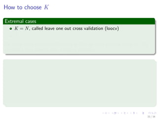 Images/cinvestav-
How to choose K
Extremal cases
K = N, called leave one out cross validation (loocv)
K = 2
An often-cited problem with loocv is that we have to train many (= N)
classiﬁers, but there is also a deeper problem.
Argument 1: K should be small, e.g. K = 2
1 Unless we have a lot of data, variance between two distinct training
sets may be considerable.
2 Important concept: By removing substantial parts of the sample in
turn and at random, we can simulate this variance.
3 By removing a single point (loocv), we cannot make this variance
visible.
33 / 34
 