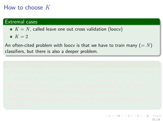 Images/cinvestav-
How to choose K
Extremal cases
K = N, called leave one out cross validation (loocv)
K = 2
An often-cited problem with loocv is that we have to train many (= N)
classiﬁers, but there is also a deeper problem.
Argument 1: K should be small, e.g. K = 2
1 Unless we have a lot of data, variance between two distinct training
sets may be considerable.
2 Important concept: By removing substantial parts of the sample in
turn and at random, we can simulate this variance.
3 By removing a single point (loocv), we cannot make this variance
visible.
33 / 34
 