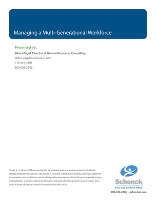 Managing a Multi-Generational Workforce
800-236-2246 • schencksc.com
Presented by:
Debra Pagel, Director of Human Resources Consulting
debra.pagel@schencksc.com
715-261-4701
800-236-2246
Schenck SC is a full-service CPA and consulting firm. Any accounting, business or tax advice contained in this handout,
including attachments and enclosures, is not intended as a thorough, in-depth analysis of specific issues or as a substitute for
a formal opinion, nor is it sufficient to avoid tax-related penalties unless expressly indicated.We are not responsible for errors,
misinterpretations, or omissions related to this information. Because the information presented is general in nature, and is
subject to change, we urge you to contact us for personal advice before you act.
 