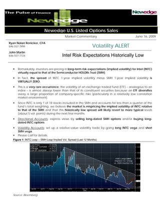 Newedge U.S. Listed Options Sales
                                            Market Commentary                                  June 16, 2009

Ryan Nolan Renicker, CFA
646-557-7999                                                      Volatility ALERT
John Martin
646-557-7724                              Intel Risk Expectations Historically Low

      Remarkably, investors are pricing in long-term risk expectations (implied volatility) for Intel (INTC)
      virtually equal to that of the Semiconductor HOLDRs Trust (SMH).
      In fact, the spread of INTC 1-year implied volatility minus SMH 1-year implied volatility is
      VIRTUALLY ZERO.
      This is a very rare occurrence: the volatility of an exchange traded fund (ETF) – analogous to an
      index – is almost always lower than that of its constituent securities because an ETF diversifies
      away a large proportion of company-specific risks (particularly in a relatively low correlation
      market environment).
      Since INTC is only 1 of 18 stocks included in the SMH and accounts for less than a quarter of the
      fund’s total weighting, we believe the market is mispricing the implied volatility of INTC relative
      to that of the SMH and that this historically low spread will likely revert to more typical levels
      (about 5 vol. points) during the next few months.
      Directional Accounts: express views by selling long-dated SMH options and/or buying long-
      dated INTC options.
      Volatility Accounts: set up a relative-value volatility trade by going long INTC vega and short
      SMH vega.
      Please call for details.
   Figure 1: INTC Leap – SMH Leap Implied Vol. Spread (Last 12 Months)




   Source: Bloomberg.
 