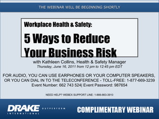 THE WEBINAR WILL BE BEGINNING SHORTLY with Kathleen Collins, Health & Safety Manager Thursday, June 16, 2011 from 12 pm to 12:45 pm EDT FOR AUDIO, YOU CAN USE EARPHONES OR YOUR COMPUTER SPEAKERS,  OR YOU CAN DIAL IN TO THE TELECONFERENCE - TOLL-FREE: 1-877-669-3239 Event Number:  662 743 524 | Event Password: 987654 NEED HELP? WEBEX SUPPORT LINE: 1-866-863-3910 Workplace Health & Safety: 5 Ways to Reduce  Your Business Risk 