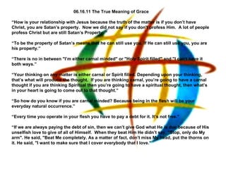 06.16.11 The True Meaning of Grace “ How is your relationship with Jesus because the truth of the matter is if you don’t have Christ, you are Satan’s property.  Now we did not say if you don't profess Him.  A lot of people profess Christ but are still Satan’s Property. “   “ To be the property of Satan’s means that he can still use you. If He can still use you, you are his property.”   “ There is no in between &quot;I’m either carnal minded&quot; or &quot;Holy Spirit filled&quot; and &quot;I can’t have it both ways.”   “ Your thinking on any matter is either carnal or Spirit filled. Depending upon your thinking, that’s what will produce the thought.  If you are thinking carnal, you’re going to have a carnal thought if you are thinking Spiritual then you’re going to have a spiritual thought, then what’s in your heart is going to come out to that thought.”   “ So how do you know if you are carnal minded? Because being in the flesh will be your everyday natural occurrence.”   “ Every time you operate in your flesh you have to pay a debt for it. It’s not free.”   “ If we are always paying the debt of sin, then we can’t give God what He is due because of His unselfish love to give of all of Himself.  When they beat Him He didn’t say, &quot;Stop, only do My arm&quot;. He said, &quot;Beat Me completely. As a matter of fact, don’t miss My head, put the thorns on it. He said, &quot;I want to make sure that I cover everybody that I love.”   