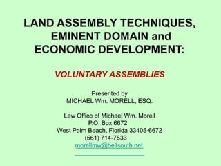 LAND ASSEMBLY TECHNIQUES, 
EMINENT DOMAIN and 
ECONOMIC DEVELOPMENT: 
VOLUNTARY ASSEMBLIES 
Presented by 
MICHAEL Wm. MORELL, ESQ. 
Law Office of Michael Wm. Morell 
P.O. Box 6672 
West Palm Beach, Florida 33405-6672 
(561) 714-7533 
morellmw@bellsouth.net  