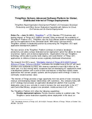 ThingWorx Delivers Advanced Software Platform for Global, 
Distributed Internet of Things Deployments 
ThingWorx Rapid Application Development Platform v5.0 Increases Developer 
Productivity and Offers Server Federation Capability with Options for Cloud, 
On-Premise and On-Device Deployments 
Exton, Pa. – June 16, 2014 – ThingWorx™, a PTC (Nasdaq: PTC) business and 
leading Internet of Things (IoT) platform provider, today announced the availability of 
ThingWorx® Platform v5.0. ThingWorx was the first software platform designed to build 
and run the applications of the connected world. With today’s announcement, 
ThingWorx extends its leadership position by announcing the ThingWorx v5.0 rapid 
application development platform. 
The new version of the ThingWorx Platform continues to enhance developer 
productivity and adds a unique federated server deployment option that allows for cloud, 
on-premise, hybrid, and on-device deployments. Organizations that use ThingWorx 
technology will be able to quickly build, deploy, and scale Internet of Things (IoT) 
applications to millions of devices across a globally distributed infrastructure. 
The research firm IDC’s report, “Worldwide Internet of Things 2013-2020 Forecast: 
Billions of Things, Trillions of Dollars,1” estimates the installed base of the IoT will reach 
30 billion units worldwide by 2020, with revenue expected to reach $8.9 trillion by the 
same year. In a fast moving world, companies that are developing IoT applications need 
a development platform with a suite of tools and features to help them rapidly create 
applications that connect people, systems and the physical world of things in order to 
continually create business value. 
“The Internet of Things provides a huge opportunity from two points of view: increasing 
revenue and developing deeper relationships with customers. Any company today with 
an IoT strategy must possess an application development platform that is quickly 
deployable, easy to use, and able to scale to harness the vast opportunity in the IoT,” 
said Carrie MacGillivray, program vice president, mobile services & IoT at IDC. 
The ThingWorx Platform v5.0 offers the following capabilities: 
 Flexible deployment options. Permits massive scaling on a global scale. The 
ThingWorx server federation capability allows deployment in the cloud, on 
1 IDC "Worldwide Internet of Things (IoT) 2013–2020 Forecast: Billions of Things, Trillions of Dollars" Doc 
#243661 Oct 2013 
 