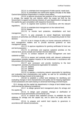 Unofficial Translation
23.2.4. to undertake land management of state special needs land;
23.2.5. to consolidate and submit land reports annually to the State
Central Administrative Organization in charge of land affairs;
23.2.6. to approve structures and positions of the Land departments
in aimags, the capital city and districts within the scope set forth by the
Government; to appoint and dismiss directors of Land departments in aimags and
the capital city upon consultation with respective Governors;
23.2.7. to organize land auctions in accordance with the relevant
regulations;
23.2.8. to undertake land management on the national level;
23.2.9. Deleted;
23.2.10. to monitor land protection, rehabilitation and land
management;
23.2.11. to give proposals to cancel illegitimate land-related
decisions of authorities and officials to governors of corresponding levels for their
decision;
23.2.12. to be in charge of policy on human resources proficient in
land management matters and to provide technical guidance on land
management issues;
23.2.13. to approve regulations for granting certificates for land use
and land possession ;
23.2.14. to administer and organize cadastral activities on the
national level, and to compile and maintain the land database;
23.2.15. to conduct research on land management and land
cadastral surveys;
23.2.16 to assess and evaluate jointly with relevant professional
organizations possible negative impacts on the environment in accordance with
the provision 20.2.9 of this law;
23.2.17 give conclusion and provide monitoring to the land
management, activities of professional organization for cadastre;
23.2.18 . Deleted;
23.2.19 . Deleted;
23.2.20 . Deleted
23.2.21 to operate a monitoring network responsible for identifying
and evaluating land characteristics and quality, as well as for controlling and
monitoring changes thereof at the state level;
23.2.22 to establish a unified land database for identifying and
evaluating changes in land characteristics and quality and for keeping registration
of land possessors and users basing on advanced technology and techniques.
23.3. Aimags and the capital city departments in charge of land related issues
shall exercise the following competence:
23.3.1. to design general land management plans for aimags and
the capital city;
23.3.2. to design upon proposal, changes or clarification of
boundaries of local administrative and territorial units;
23.3.3. to conduct land cadastral surveys, to establish the land
database for aimags and the capital city, and to serve the public with this
information;
23.3.4. to prepare and submit land reports to governors in
accordance with relevant procedures;
- 10 -
 