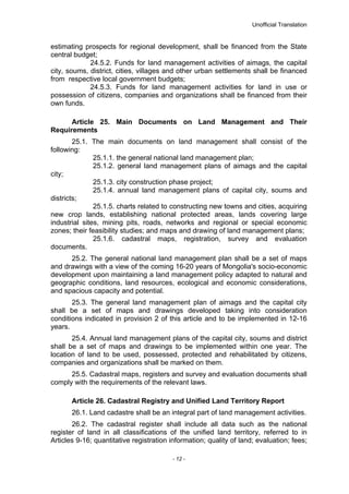 Unofficial Translation
estimating prospects for regional development, shall be financed from the State
central budget;
24.5.2. Funds for land management activities of aimags, the capital
city, soums, district, cities, villages and other urban settlements shall be financed
from respective local government budgets;
24.5.3. Funds for land management activities for land in use or
possession of citizens, companies and organizations shall be financed from their
own funds.
Article 25. Main Documents on Land Management and Their
Requirements
25.1. The main documents on land management shall consist of the
following:
25.1.1. the general national land management plan;
25.1.2. general land management plans of aimags and the capital
city;
25.1.3. city construction phase project;
25.1.4. annual land management plans of capital city, soums and
districts;
25.1.5. charts related to constructing new towns and cities, acquiring
new crop lands, establishing national protected areas, lands covering large
industrial sites, mining pits, roads, networks and regional or special economic
zones; their feasibility studies; and maps and drawing of land management plans;
25.1.6. cadastral maps, registration, survey and evaluation
documents.
25.2. The general national land management plan shall be a set of maps
and drawings with a view of the coming 16-20 years of Mongolia's socio-economic
development upon maintaining a land management policy adapted to natural and
geographic conditions, land resources, ecological and economic considerations,
and spacious capacity and potential.
25.3. The general land management plan of aimags and the capital city
shall be a set of maps and drawings developed taking into consideration
conditions indicated in provision 2 of this article and to be implemented in 12-16
years.
25.4. Annual land management plans of the capital city, soums and district
shall be a set of maps and drawings to be implemented within one year. The
location of land to be used, possessed, protected and rehabilitated by citizens,
companies and organizations shall be marked on them.
25.5. Cadastral maps, registers and survey and evaluation documents shall
comply with the requirements of the relevant laws.
Article 26. Cadastral Registry and Unified Land Territory Report
26.1. Land cadastre shall be an integral part of land management activities.
26.2. The cadastral register shall include all data such as the national
register of land in all classifications of the unified land territory, referred to in
Articles 9-16; quantitative registration information; quality of land; evaluation; fees;
- 12 -
 