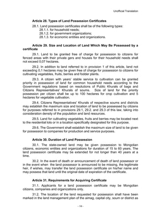 Unofficial Translation
Article 28. Types of Land Possession Certificates
28.1. Land possession certificates shall be of the following types:
28.1.1. for household needs;
28.1.2. for government organizations;
28.1.3. for economic entities and organizations.
Article 29. Size and Location of Land Which May Be Possessed by a
certificate
29.1. Land to be granted free of charge for possession to citizens for
fenced areas with their private gers and houses for their household needs shall
not exceed 0,07 hectares.
29.2. In addition to land referred to in provision 1 of this article, land not
exceeding 0,1 hectares may be given free of charge for possession to citizens for
cultivating vegetables, fruits, berries and fodder plants.
29.3. A citizen with years’ stable service to cultivation can be granted
priority in possession of land for common household needs according to the
Government regulations based on resolutions of Public Khurals of bags and
Citizens Representatives' Khurals of soums. Size of land for the priority
possession per citizen shall be up to 100 hectares for crop cultivation and 5
hectares for vegetable cultivation.
29.4. Citizens Representatives' Khurals of respective soums and districts
may establish the maximum size and location of land to be possessed by citizens
for purposes referred to in provisions 29.1, 29.2. and 29.3 of this law, taking into
consideration density of the population and land resources.
29.5. Land for cultivating vegetables, fruits and berries may be located next
to the residential lots or in a location specifically designated for this purpose.
29.6. The Government shall establish the maximum size of land to be given
for possession to companies for production and service purposes.
Article 30. Duration of Land Possession
30.1. The state-owned land may be given possession to Mongolian
citizens, economic entities and organizations for duration of 15 to 60 years. The
land possession certificate may be extended for not longer than 40 years at a
time.
30.2. In the event of death or announcement of death of land possessor or
in the event when the land possessor is announced to be missing, the legitimate
heir, if wishes, may transfer the land possession certificate on his/her name and
may possess that land until the original date of expiration of the certificate.
Article 31. Requirements for Acquiring Certificate
31.1. Applicants for a land possession certificate may be Mongolian
citizens, companies and organizations only.
31.2. The location of the land requested for possession shall have been
marked in the land management plan of the aimag, capital city, soum or district as
- 14 -
 