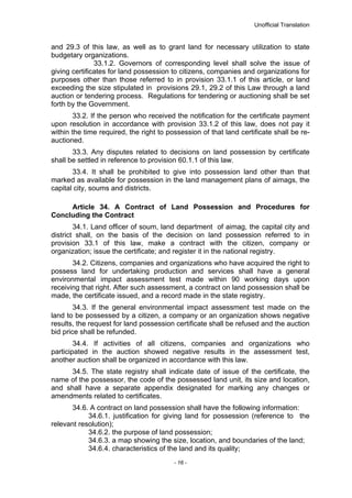 Unofficial Translation
and 29.3 of this law, as well as to grant land for necessary utilization to state
budgetary organizations.
33.1.2. Governors of corresponding level shall solve the issue of
giving certificates for land possession to citizens, companies and organizations for
purposes other than those referred to in provision 33.1.1 of this article, or land
exceeding the size stipulated in provisions 29.1, 29.2 of this Law through a land
auction or tendering process. Regulations for tendering or auctioning shall be set
forth by the Government.
33.2. If the person who received the notification for the certificate payment
upon resolution in accordance with provision 33.1.2 of this law, does not pay it
within the time required, the right to possession of that land certificate shall be re-
auctioned.
33.3. Any disputes related to decisions on land possession by certificate
shall be settled in reference to provision 60.1.1 of this law.
33.4. It shall be prohibited to give into possession land other than that
marked as available for possession in the land management plans of aimags, the
capital city, soums and districts.
Article 34. A Contract of Land Possession and Procedures for
Concluding the Contract
34.1. Land officer of soum, land department of aimag, the capital city and
district shall, on the basis of the decision on land possession referred to in
provision 33.1 of this law, make a contract with the citizen, company or
organization; issue the certificate; and register it in the national registry.
34.2. Citizens, companies and organizations who have acquired the right to
possess land for undertaking production and services shall have a general
environmental impact assessment test made within 90 working days upon
receiving that right. After such assessment, a contract on land possession shall be
made, the certificate issued, and a record made in the state registry.
34.3. If the general environmental impact assessment test made on the
land to be possessed by a citizen, a company or an organization shows negative
results, the request for land possession certificate shall be refused and the auction
bid price shall be refunded.
34.4. If activities of all citizens, companies and organizations who
participated in the auction showed negative results in the assessment test,
another auction shall be organized in accordance with this law.
34.5. The state registry shall indicate date of issue of the certificate, the
name of the possessor, the code of the possessed land unit, its size and location,
and shall have a separate appendix designated for marking any changes or
amendments related to certificates.
34.6. A contract on land possession shall have the following information:
34.6.1. justification for giving land for possession (reference to the
relevant resolution);
34.6.2. the purpose of land possession;
34.6.3. a map showing the size, location, and boundaries of the land;
34.6.4. characteristics of the land and its quality;
- 16 -
 