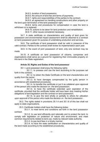 Unofficial Translation
34.6.5. duration of land possession;
34.6.6. the amount of land fee and terms of payments;
34.6.7. rights and responsibilities of the parties to the contract;
34.6.8. an agreement on handling constructions and other property on
the land upon termination of the land possession right;
34.6.9. terms and procedures for compensation in case the land is
withdrawn or is replaced;
34.6.10. actions to be taken for land protection and rehabilitation;
34.6.11. other issues considered necessary.
34.7. A state certificate on characteristics and quality of land given for
possession and environmental impact assessment shall be attached to a contract
on land possession given for purpose of undertaking production and services.
34.8. The certificate of land possession shall be valid in presence of the
valid contract. Parties to the contract shall review its implementation each year.
34.9. In the event of joint possession of land, only one contract may be
made.
34.10. A certificate on land possession of citizens, companies and
organizations shall serve as a ground for registering their immovable property on
this land in the State registration.
Article 35. Rights and Duties of the land possessor
35.1. Land possessor shall enjoy the following rights:
35.1.1. to possess and use the land according to the purposes set
forth in the contract;
35.1.2. to obtain the State Certificate on the land characteristics and
quality from the owner;
35.1.3. to have damages compensated by the guilty person in
accordance with established procedures;
35.1.4. to transfer the certificate or put it as collateral upon approval
of the person who made the decision on the land possession;
35.1.5. to have the certificate extended upon expiration of the
certificate, provided that the certificate holder will have been duly meeting his/her
obligations of land legislation and the contract on land possession;
35.1.6. to give the land wholly or partially to others for utilization
upon approval of the person who made the decision on the land possession .
35.2. The rights stated in provisions 35.1.4 and 35.1.6 of this law shall not
apply to state organizations.
35.3. Certificate holders shall have the following duties:
35.3.1. to meet terms and conditions set forth in the land possession
contract;
35.3.2. to use land efficiently and rationally and to protect the land, to
comply with legislation on protection of nature and environment, and meet
common requirements related to land use, made by relevant state authority;
35.3.3. to pay land fees in a timely manner;
35.3.4. to have the state certification on characteristics and quality of
the land made according to the established procedures;
- 17 -
 