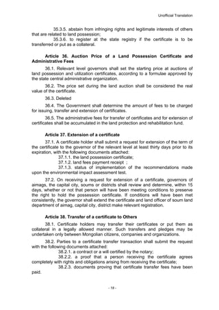Unofficial Translation
35.3.5. abstain from infringing rights and legitimate interests of others
that are related to land possession;
35.3.6. to register at the state registry if the certificate is to be
transferred or put as a collateral.
Article 36. Auction Price of a Land Possession Certificate and
Administrative Fees
36.1. Relevant level governors shall set the starting price at auctions of
land possession and utilization certificates, according to a formulae approved by
the state central administrative organization.
36.2. The price set during the land auction shall be considered the real
value of the certificate.
36.3. Deleted
36.4. The Government shall determine the amount of fees to be charged
for issuing, transfer and extension of certificates.
36.5. The administrative fees for transfer of certificates and for extension of
certificates shall be accumulated in the land protection and rehabilitation fund.
Article 37. Extension of a certificate
37.1. A certificate holder shall submit a request for extension of the term of
the certificate to the governor of the relevant level at least thirty days prior to its
expiration, with the following documents attached:
37.1.1. the land possession certificate;
37.1.2. land fees payment receipt ;
37.1.3. status of implementation of the recommendations made
upon the environmental impact assessment test.
37.2. On receiving a request for extension of a certificate, governors of
aimags, the capital city, soums or districts shall review and determine, within 15
days, whether or not that person will have been meeting conditions to preserve
the right to hold the possession certificate. If conditions will have been met
consistently, the governor shall extend the certificate and land officer of soum land
department of aimag, capital city, district make relevant registration.
Article 38. Transfer of a certificate to Others
38.1. Certificate holders may transfer their certificates or put them as
collateral in a legally allowed manner. Such transfers and pledges may be
undertaken only between Mongolian citizens, companies and organizations.
38.2. Parties to a certificate transfer transaction shall submit the request
with the following documents attached:
38.2.1. a contract or a will certified by the notary;
38.2.2. a proof that a person receiving the certificate agrees
completely with rights and obligations arising from receiving the certificate;
38.2.3. documents proving that certificate transfer fees have been
paid.
- 18 -
 