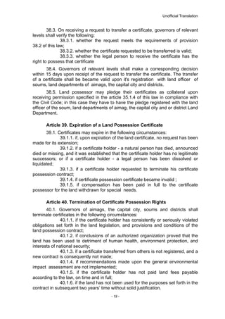Unofficial Translation
38.3. On receiving a request to transfer a certificate, governors of relevant
levels shall verify the following:
38.3.1. whether the request meets the requirements of provision
38.2 of this law;
38.3.2. whether the certificate requested to be transferred is valid;
38.3.3. whether the legal person to receive the certificate has the
right to possess that certificate
38.4. Governors of relevant levels shall make a corresponding decision
within 15 days upon receipt of the request to transfer the certificate. The transfer
of a certificate shall be became valid upon it's registration with land officer of
soums, land departments of aimags, the capital city and districts.
38.5. Land possessor may pledge their certificates as collateral upon
receiving permission specified in the article 35.1.4 of this law in compliance with
the Civil Code; in this case they have to have the pledge registered with the land
officer of the soum, land departments of aimag, the capital city and or district Land
Department.
Article 39. Expiration of a Land Possession Certificate
39.1. Certificates may expire in the following circumstances:
39.1.1. if, upon expiration of the land certificate, no request has been
made for its extension;
39.1.2. if a certificate holder - a natural person has died, announced
died or missing, and it was established that the certificate holder has no legitimate
successors; or if a certificate holder - a legal person has been dissolved or
liquidated;
39.1.3. if a certificate holder requested to terminate his certificate
possession contract;
39.1.4. if certificate possession certificate became invalid ;
39.1.5. if compensation has been paid in full to the certificate
possessor for the land withdrawn for special needs.
Article 40. Termination of Certificate Possession Rights
40.1. Governors of aimags, the capital city, soums and districts shall
terminate certificates in the following circumstances:
40.1.1. if the certificate holder has consistently or seriously violated
obligations set forth in the land legislation, and provisions and conditions of the
land possession contract;
40.1.2. if conclusions of an authorized organization proved that the
land has been used to detriment of human health, environment protection, and
interests of national security;
40.1.3. if a certificate transferred from others is not registered, and a
new contract is consequently not made;
40.1.4. if recommendations made upon the general environmental
impact assessment are not implemented;
40.1.5. if the certificate holder has not paid land fees payable
according to the law, on time and in full;
40.1.6. if the land has not been used for the purposes set forth in the
contract in subsequent two years’ time without solid justification.
- 19 -
 