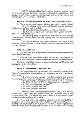 Unofficial Translation
3.1.8. "A certificate of land use " means a document certifying rights
of land use granted to foreign countries, international organizations, and
companies with foreign investment, foreign legal entities, foreign citizens and
stateless person's in accordance with this law.
Article 4. Principles Pursued by the Government in Relation to Land
4.1. The government shall pursue the following principles in relation to land:
4.1.1. The integrity of the territory of Mongolia shall be maintained
and the territory of land shall be unified;
4.1.2 the land shall be under state monitoring and protection;
4.1.3. fairness and equity shall be ensured with respect to ownership,
possession and use of land;
4.1.4. following terms and procedures of the law, the land shall be
used efficiently, rationally and for its main purpose, and shall be protected and
rehabilitated;
4.1.5. any activities that may cause damage to human health, nature
protection, national security, or those that may cause ecological imbalance shall
not be undertaken.
Article 5. Land Owners
5.1. Any land other than that granted for ownership to citizens of Mongolia
shall be the state property.
5.2. Land, excluding pastureland, land for common tenure and land for the
state special state needs, may be given for ownership to citizens of Mongolia only.
5.3. Issues related to giving land for ownership to citizens of Mongolia shall
be regulated by the relevant law.
Article 6. Land Possessors and Land Users
6.1. Mongolian citizens of 18 years and over (hereinafter referred to as
"citizens"), companies and organizations may possess or use land in compliance
with this law.
6.2. Unless otherwise provided in law, following land, shall be used
for common purpose under relevant government agency’s control and regulation:
6.2.1. pasturelands, water points in pasturelands, wells and salt licks;
6.2.2. public tenure lands in cities, villages and other settlements;
6.2.3. land under roads and networks;
6.2.4. lands with forest resources;
6.2.5. lands with water resources.
6.3. Foreign countries, international organizations, foreign legal entities,
entities with foreign investment, foreign citizens and stateless persons may
become users of land for a specific purpose and period of time subject to contract
conditions and in compliance with the law.
6.4. Those plots of land developed as attachment of the main building in
compliance to building requirements for inhabitants and owners of apartment
building, such as green grass, trees, bush and vegetation, children’s playground,
shade erections, pedestrian path and automobile roads and parking space can be
- 2 -
 