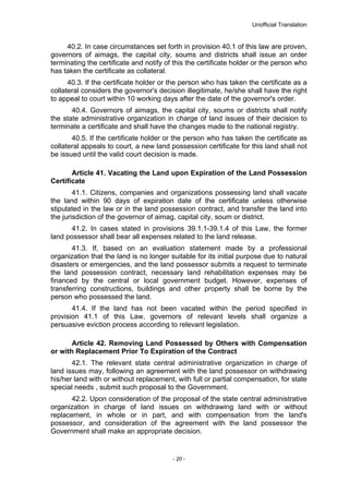 Unofficial Translation
40.2. In case circumstances set forth in provision 40.1 of this law are proven,
governors of aimags, the capital city, soums and districts shall issue an order
terminating the certificate and notify of this the certificate holder or the person who
has taken the certificate as collateral.
40.3. If the certificate holder or the person who has taken the certificate as a
collateral considers the governor's decision illegitimate, he/she shall have the right
to appeal to court within 10 working days after the date of the governor's order.
40.4. Governors of aimags, the capital city, soums or districts shall notify
the state administrative organization in charge of land issues of their decision to
terminate a certificate and shall have the changes made to the national registry.
40.5. If the certificate holder or the person who has taken the certificate as
collateral appeals to court, a new land possession certificate for this land shall not
be issued until the valid court decision is made.
Article 41. Vacating the Land upon Expiration of the Land Possession
Certificate
41.1. Citizens, companies and organizations possessing land shall vacate
the land within 90 days of expiration date of the certificate unless otherwise
stipulated in the law or in the land possession contract, and transfer the land into
the jurisdiction of the governor of aimag, capital city, soum or district.
41.2. In cases stated in provisions 39.1.1-39.1.4 of this Law, the former
land possessor shall bear all expenses related to the land release.
41.3. If, based on an evaluation statement made by a professional
organization that the land is no longer suitable for its initial purpose due to natural
disasters or emergencies, and the land possessor submits a request to terminate
the land possession contract, necessary land rehabilitation expenses may be
financed by the central or local government budget. However, expenses of
transferring constructions, buildings and other property shall be borne by the
person who possessed the land.
41.4. If the land has not been vacated within the period specified in
provision 41.1 of this Law, governors of relevant levels shall organize a
persuasive eviction process according to relevant legislation.
Article 42. Removing Land Possessed by Others with Compensation
or with Replacement Prior To Expiration of the Contract
42.1. The relevant state central administrative organization in charge of
land issues may, following an agreement with the land possessor on withdrawing
his/her land with or without replacement, with full or partial compensation, for state
special needs , submit such proposal to the Government.
42.2. Upon consideration of the proposal of the state central administrative
organization in charge of land issues on withdrawing land with or without
replacement, in whole or in part, and with compensation from the land's
possessor, and consideration of the agreement with the land possessor the
Government shall make an appropriate decision.
- 20 -
 