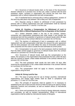 Unofficial Translation
42.3. Governors of relevant levels shall, on the basis of the Government
decision referred to in provision 42.2 of this Law, make a contract with the land
possessor citizen, company or organization and remove the land from their
possession with or without replacement and with compensation.
42.4. If residential land is removed with or without replacement, vacation of
this land may take place only between 15th of May and 15th of September.
42.5. Disputes arising in relation to withdrawal of land possessed by
persons with or without replacement and with compensation shall be resolved
according to provisions 60.1.1 and 60.1.4 of this Law.
Article 43. Granting a Compensation for Withdrawal of Land in
Possession With or Without Replacement Prior to Expiration of the Contract
43.1. Unless otherwise stated in the law or the contract, citizens,
companies and organizations possessing land shall vacate it and transfer the
concerned land into the jurisdiction of governors of relevant levels within 90 days
of entering into force of the contract referred to in provision 42.3 of this law.
43.2. The decision of withdrawal of land in possession with or without
replacement and with compensation shall take into account the prior agreement
with the land possessor and shall reflect the value of immovable constructions,
other properties and the costs to vacate the land estimated at current prices.
43.3. Compensation to be paid to the land possessor shall be transferred
from the State central budget to governors of relevant levels when the contract
referred to in provision 42.3 of this law is signed.
43.4. Governors of relevant levels shall pay the compensation to the
citizen, the company or the organizations that possessed the land, within 60 days
after the contract is signed, unless stated otherwise in the contract referred to in
provision 42.3 of this Law.
43.5. The land possessor shall vacate the land within 30 days after
receiving the compensation in full, unless stated otherwise in the contract referred
to in provision 42.3 of this Law.
43.6. The compensation shall not apply to citizens, companies and
organizations using the land.
Article 44. Giving Land for Use
44.1. The issue of giving land for use to foreign countries, international
organizations and foreign legal entities shall be dealt in compliance with
provisions 17.1.2 and 18.1.6 of this Law.
44.2. The principle of reciprocity shall be applied if it is necessary to
establishing the size of land and the amount of fees for land to be used by foreign
diplomatic missions and consulates, as well as resident offices of international
organizations.
44.3. Terms and procedures for use of land by foreign diplomatic missions
and consulates, as well as resident representatives’ offices of international
organizations shall be settled by international treaties of Mongolia.
- 21 -
 