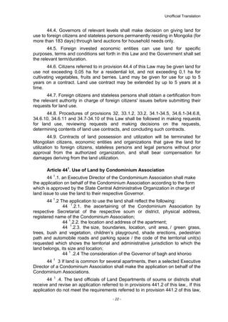 Unofficial Translation
44.4. Governors of relevant levels shall make decision on giving land for
use to foreign citizens and stateless persons permanently residing in Mongolia (for
more than 183 days) through land auctions for household needs only.
44.5. Foreign invested economic entities can use land for specific
purposes, terms and conditions set forth in this Law and the Government shall set
the relevant term/duration.
44.6. Citizens referred to in provision 44.4 of this Law may be given land for
use not exceeding 0,05 ha for a residential lot, and not exceeding 0,1 ha for
cultivating vegetables, fruits and berries. Land may be given for use for up to 5
years on a contract. Land use contract may be extended by up to 5 years at a
time.
44.7. Foreign citizens and stateless persons shall obtain a certification from
the relevant authority in charge of foreign citizens' issues before submitting their
requests for land use.
44.8. Procedures of provisions 32, 33.1.2, 33.2, 34.1-34.5, 34.6.1-34.6.8,
34.6.10, 34.6.11 and 34.7-34.10 of this Law shall be followed in making requests
for land use, reviewing requests and making decisions on the requests,
determining contents of land use contracts, and concluding such contracts.
44.9. Contracts of land possession and utilization will be terminated for
Mongolian citizens, economic entities and organizations that gave the land for
utilization to foreign citizens, stateless persons and legal persons without prior
approval from the authorized organization, and shall bear compensation for
damages deriving from the land utilization.
Article 441
. Use of Land by Condominium Association
44 1
.1. an Executive Director of the Condominium Association shall make
the application on behalf of the Condominium Association according to the form
which is approved by the State Central Administrative Organization in charge of
land issue to use the land to their respective Governor.
44 1
.2 The application to use the land shall reflect the following:
44 1
.2.1. the ascertaining of the Condominium Association by
respective Secretariat of the respective soum or district, physical address,
registered name of the Condominium Association;
44 1
.2.2. the location and address of the apartment;
44 1
.2.3. the size, boundaries, location, unit area, / green grass,
trees, bush and vegetation, children’s playground, shade erections, pedestrian
path and automobile roads and parking space / the code of the territorial unit(s)
requested which shows the territorial and administrative jurisdiction to which the
land belongs, its size and location;
44 1
.2.4 The consideration of the Governor of bagh and khoroo
44 1
3 If land is common for several apartments, then a selected Executive
Director of a Condominium Association shall make the application on behalf of the
Condominium Associations.
44 1
.4. The land officials of Land Departments of soums or districts shall
receive and revise an application referred to in provisions 441.2 of this law,. If this
application do not meet the requirements referred to in provision 441.2 of this law,
- 22 -
 