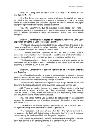 Unofficial Translation
Article 46. Using Land in Possession or in Use for Common Tenure
and Special Needs
46.1. The Government and governors of aimags, the capital city, soums
and districts may use state-owned land already in possession or use, for common
tenure and special needs with or without payment for specific period of time, upon
such prior agreement with the land possessor or user.
46.2. The Government, due to inevitable social needs, may make a
decision to use land in possession or in use for common tenure or special needs
with or without payments through administrative orders until such needs
disappear.
Article 47. Termination of Rights on Property Located on Land upon
Expiration of Rights of Land Possession and Use
47.1. Unless otherwise stipulated in the Law and contracts, the rights of the
owner to use their constructions, other properties on the land shall also expire
upon expiration of rights to possess or use that land.
47.2. Unless otherwise stipulated in the Law and contracts, citizens,
companies or organizations that possessed or used the land shall rehabilitate and
improve its condition upon expiration of rights to possess or use the land.
47.3. Disputes arising in relation to constructions and other property on the
land upon land expiration of land possession or use rights shall be resolved
according to provision 60.1.4 of this Law.
Article 48. Limited Use of Land in Possession or in Use for Entering
and Crossing
48.1. If land in possession or in use is not specifically protected by erected
fences or posted warning signs prohibiting entering and crossing, any person may
enter or cross this land without causing damage to the land.
The state central administrative organization in charge of land issues shall
determine the design of warning signs as well as procedures for their use.
48.2. To use and protect their property, owners of immovable property shall
have the right to demand a limited use of land possessed or used by others in
order to construct roads, power, communication and engineering lines through
that land, transit points and for other purposes.
48.3. The limited right to use land shall be established by an agreement
between the possessor or user of land and the person demanding to use the land
with limited rights.
In the event of transferring rights for possession or use to another person,
the rights of other parties for limited use shall be preserved.
48.4. Possessors and users of land shall have the right to demand the
person using the land with limited rights to terminate their land use if such use
deems making the land unusable for its designated purposes.
48.5. It shall be prohibited to transfer the limited land use rights to persons
other than owners of the property referred to in provision 49.1 of this Law.
- 24 -
 