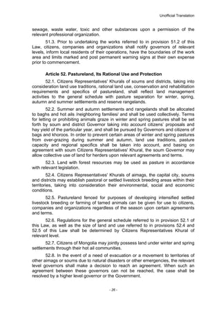 Unofficial Translation
sewage, waste water, toxic and other substances upon a permission of the
relevant professional organization.
51.3. Prior to undertaking the works referred to in provision 51.2 of this
Law, citizens, companies and organizations shall notify governors of relevant
levels, inform local residents of their operations, have the boundaries of the work
area and limits marked and post permanent warning signs at their own expense
prior to commencement.
Article 52. Pastureland, Its Rational Use and Protection
52.1. Citizens Representatives' Khurals of soums and districts, taking into
consideration land use traditions, rational land use, conservation and rehabilitation
requirements and specifics of pastureland, shall reflect land management
activities to the general schedule with pasture separation for winter, spring,
autumn and summer settlements and reserve rangelands.
52.2. Summer and autumn settlements and rangelands shall be allocated
to baghs and hot ails /neighboring families/ and shall be used collectively. Terms
for letting or prohibiting animals graze in winter and spring pastures shall be set
forth by soum and district Governor taking into account citizens’ proposals and
hay yield of the particular year, and shall be pursued by Governors and citizens of
bags and khoroos. In order to prevent certain areas of winter and spring pastures
from over-grazing during summer and autumn, land use traditions, pasture
capacity and regional specifics shall be taken into account, and basing on
agreement with soum Citizens Representatives' Khural, the soum Governor may
allow collective use of land for herders upon relevant agreements and terms.
52.3. Land with forest resources may be used as pasture in accordance
with relevant legislation.
52.4. Citizens Representatives' Khurals of aimags, the capital city, soums
and districts may establish pastoral or settled livestock breeding areas within their
territories, taking into consideration their environmental, social and economic
conditions.
52.5. Pastureland fenced for purposes of developing intensified settled
livestock breeding or farming of tamed animals can be given for use to citizens,
companies and organizations regardless of the season upon certain agreements
and terms.
52.6. Regulations for the general schedule referred to in provision 52.1 of
this Law, as well as the size of land and use referred to in provisions 52.4 and
52.5 of this Law shall be determined by Citizens Representatives Khural of
relevant level.
52.7. Citizens of Mongolia may jointly possess land under winter and spring
settlements through their hot ail communities.
52.8. In the event of a need of evacuation or a movement to territories of
other aimags or soums due to natural disasters or other emergencies, the relevant
level governors shall make a decision to reach an agreement. When such an
agreement between these governors can not be reached, the case shall be
resolved by a higher level governor or the Government.
- 26 -
 