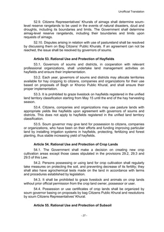 Unofficial Translation
52.9. Citizens Representatives' Khurals of aimags shall determine soum-
level reserve rangelands to be used in the events of natural disasters, dzud and
droughts, including its boundaries and limits. The Government shall determine
aimag-level reserve rangelands, including their boundaries and limits upon
requests of aimags.
52.10. Disputes arising in relation with use of pastureland shall be resolved
by discussing them on Bag Citizens’ Public Khurals. If an agreement can not be
reached, the issue shall be resolved by governors of soums.
Article 53. Rational Use and Protection of Hayfields
53.1. Governors of soums and districts, in cooperation with relevant
professional organizations, shall undertake land management activities on
hayfields and ensure their implementation.
53.2. Each year, governors of soums and districts may allocate territories
available for hay cropping to citizens, companies and organizations for their use
based on proposals of Bagh or Khoroo Public Khural, and shall ensure their
proper implementation.
53.3. It is prohibited to graze livestock on hayfields registered in the unified
land territory classification starting from May 15 until the end of the hay harvesting
season.
53.4. Citizens, companies and organizations may use pasture lands with
appropriate yields like hayfields upon agreement with governors of soums and
districts. This does not apply to hayfields registered in the unified land territory
classification.
53.5. Soum governor may give land for possession to citizens, companies
or organizations, who have been on their efforts and funding improving particular
land by installing irrigation systems in hayfields, protecting, fertilizing and forest
planting, thus stable increasing yield of hayfields.
Article 54. Rational Use and Protection of Crop Lands
54.1. The Government shall make a decision on creating new crop
cultivation areas except those cases stipulated in the provisions 29.2, 29.3 and
29.5 of this Law.
54.2. Persons possessing or using land for crop cultivation shall regularly
take measures on protecting the soil, and preventing decrease of its fertility; they
shall also have agrochemical tests made on the land in accordance with terms
and procedures established by legislation.
54.3. It shall be prohibited to graze livestock and animals on crop lands
without prior official permission from the crop land owner, possessor or user.
54.4. Possession or use certificates of crop lands shall be organized by
soum governor basing on proposals by bag Citizens Public Khural and resolutions
by soum Citizens Representatives' Khural.
Article 55. Rational Use and Protection of Subsoil
- 27 -
 
