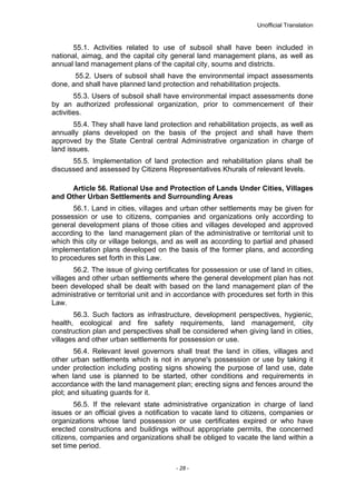 Unofficial Translation
55.1. Activities related to use of subsoil shall have been included in
national, aimag, and the capital city general land management plans, as well as
annual land management plans of the capital city, soums and districts.
55.2. Users of subsoil shall have the environmental impact assessments
done, and shall have planned land protection and rehabilitation projects.
55.3. Users of subsoil shall have environmental impact assessments done
by an authorized professional organization, prior to commencement of their
activities.
55.4. They shall have land protection and rehabilitation projects, as well as
annually plans developed on the basis of the project and shall have them
approved by the State Central central Administrative organization in charge of
land issues.
55.5. Implementation of land protection and rehabilitation plans shall be
discussed and assessed by Citizens Representatives Khurals of relevant levels.
Article 56. Rational Use and Protection of Lands Under Cities, Villages
and Other Urban Settlements and Surrounding Areas
56.1. Land in cities, villages and urban other settlements may be given for
possession or use to citizens, companies and organizations only according to
general development plans of those cities and villages developed and approved
according to the land management plan of the administrative or territorial unit to
which this city or village belongs, and as well as according to partial and phased
implementation plans developed on the basis of the former plans, and according
to procedures set forth in this Law.
56.2. The issue of giving certificates for possession or use of land in cities,
villages and other urban settlements where the general development plan has not
been developed shall be dealt with based on the land management plan of the
administrative or territorial unit and in accordance with procedures set forth in this
Law.
56.3. Such factors as infrastructure, development perspectives, hygienic,
health, ecological and fire safety requirements, land management, city
construction plan and perspectives shall be considered when giving land in cities,
villages and other urban settlements for possession or use.
56.4. Relevant level governors shall treat the land in cities, villages and
other urban settlements which is not in anyone's possession or use by taking it
under protection including posting signs showing the purpose of land use, date
when land use is planned to be started, other conditions and requirements in
accordance with the land management plan; erecting signs and fences around the
plot; and situating guards for it.
56.5. If the relevant state administrative organization in charge of land
issues or an official gives a notification to vacate land to citizens, companies or
organizations whose land possession or use certificates expired or who have
erected constructions and buildings without appropriate permits, the concerned
citizens, companies and organizations shall be obliged to vacate the land within a
set time period.
- 28 -
 