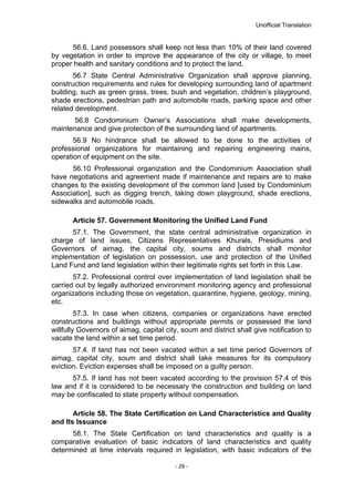 Unofficial Translation
56.6. Land possessors shall keep not less than 10% of their land covered
by vegetation in order to improve the appearance of the city or village, to meet
proper health and sanitary conditions and to protect the land.
56.7 State Central Administrative Organization shall approve planning,
construction requirements and rules for developing surrounding land of apartment
building, such as green grass, trees, bush and vegetation, children’s playground,
shade erections, pedestrian path and automobile roads, parking space and other
related development.
56.8 Condominium Owner’s Associations shall make developments,
maintenance and give protection of the surrounding land of apartments.
56.9 No hindrance shall be allowed to be done to the activities of
professional organizations for maintaining and repairing engineering mains,
operation of equipment on the site.
56.10 Professional organization and the Condominium Association shall
have negotiations and agreement made if maintenance and repairs are to make
changes to the existing development of the common land [used by Condominium
Association], such as digging trench, taking down playground, shade erections,
sidewalks and automobile roads.
Article 57. Government Monitoring the Unified Land Fund
57.1. The Government, the state central administrative organization in
charge of land issues, Citizens Representatives Khurals, Presidiums and
Governors of aimag, the capital city, soums and districts shall monitor
implementation of legislation on possession, use and protection of the Unified
Land Fund and land legislation within their legitimate rights set forth in this Law.
57.2. Professional control over implementation of land legislation shall be
carried out by legally authorized environment monitoring agency and professional
organizations including those on vegetation, quarantine, hygiene, geology, mining,
etc.
57.3. In case when citizens, companies or organizations have erected
constructions and buildings without appropriate permits or possessed the land
willfully Governors of aimag, capital city, soum and district shall give notification to
vacate the land within a set time period.
57.4. If land has not been vacated within a set time period Governors of
aimag, capital city, soum and district shall take measures for its compulsory
eviction. Eviction expenses shall be imposed on a guilty person.
57.5. If land has not been vacated according to the provision 57.4 of this
law and if it is considered to be necessary the construction and building on land
may be confiscated to state property without compensation.
Article 58. The State Certification on Land Characteristics and Quality
and Its Issuance
58.1. The State Certification on land characteristics and quality is a
comparative evaluation of basic indicators of land characteristics and quality
determined at time intervals required in legislation, with basic indicators of the
- 29 -
 