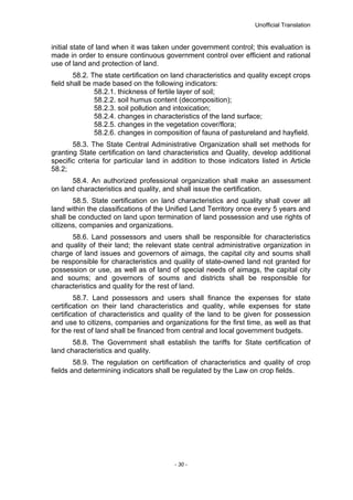Unofficial Translation
initial state of land when it was taken under government control; this evaluation is
made in order to ensure continuous government control over efficient and rational
use of land and protection of land.
58.2. The state certification on land characteristics and quality except crops
field shall be made based on the following indicators:
58.2.1. thickness of fertile layer of soil;
58.2.2. soil humus content (decomposition);
58.2.3. soil pollution and intoxication;
58.2.4. changes in characteristics of the land surface;
58.2.5. changes in the vegetation cover/flora;
58.2.6. changes in composition of fauna of pastureland and hayfield.
58.3. The State Central Administrative Organization shall set methods for
granting State certification on land characteristics and Quality, develop additional
specific criteria for particular land in addition to those indicators listed in Article
58.2;
58.4. An authorized professional organization shall make an assessment
on land characteristics and quality, and shall issue the certification.
58.5. State certification on land characteristics and quality shall cover all
land within the classifications of the Unified Land Territory once every 5 years and
shall be conducted on land upon termination of land possession and use rights of
citizens, companies and organizations.
58.6. Land possessors and users shall be responsible for characteristics
and quality of their land; the relevant state central administrative organization in
charge of land issues and governors of aimags, the capital city and soums shall
be responsible for characteristics and quality of state-owned land not granted for
possession or use, as well as of land of special needs of aimags, the capital city
and soums; and governors of soums and districts shall be responsible for
characteristics and quality for the rest of land.
58.7. Land possessors and users shall finance the expenses for state
certification on their land characteristics and quality, while expenses for state
certification of characteristics and quality of the land to be given for possession
and use to citizens, companies and organizations for the first time, as well as that
for the rest of land shall be financed from central and local government budgets.
58.8. The Government shall establish the tariffs for State certification of
land characteristics and quality.
58.9. The regulation on certification of characteristics and quality of crop
fields and determining indicators shall be regulated by the Law on crop fields.
- 30 -
 