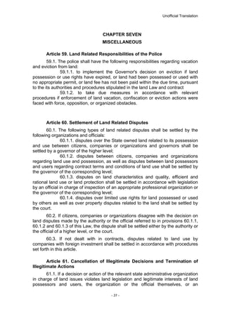 Unofficial Translation
CHAPTER SEVEN
MISCELLANEOUS
Article 59. Land Related Responsibilities of the Police
59.1. The police shall have the following responsibilities regarding vacation
and eviction from land:
59.1.1. to implement the Governor's decision on eviction if land
possession or use rights have expired, or land had been possessed or used with
no appropriate permit, or land fee has not been paid within the due time, pursuant
to the its authorities and procedures stipulated in the land Law and contract
59.1.2. to take due measures in accordance with relevant
procedures if enforcement of land vacation, confiscation or eviction actions were
faced with force, opposition, or organized obstacles.
Article 60. Settlement of Land Related Disputes
60.1. The following types of land related disputes shall be settled by the
following organizations and officials:
60.1.1. disputes over the State owned land related to its possession
and use between citizens, companies or organizations and governors shall be
settled by a governor of the higher level;
60.1.2. disputes between citizens, companies and organizations
regarding land use and possession, as well as disputes between land possessors
and users regarding contract terms and conditions of land use shall be settled by
the governor of the corresponding level;
60.1.3. disputes on land characteristics and quality, efficient and
rational land use or land protection shall be settled in accordance with legislation
by an official in charge of inspection of an appropriate professional organization or
the governor of the corresponding level;
60.1.4. disputes over limited use rights for land possessed or used
by others as well as over property disputes related to the land shall be settled by
the court.
60.2. If citizens, companies or organizations disagree with the decision on
land disputes made by the authority or the official referred to in provisions 60.1.1,
60.1.2 and 60.1.3 of this Law, the dispute shall be settled either by the authority or
the official of a higher level, or the court.
60.3. If not dealt with in contracts, disputes related to land use by
companies with foreign investment shall be settled in accordance with procedures
set forth in this article.
Article 61. Cancellation of Illegitimate Decisions and Termination of
Illegitimate Actions
61.1. If a decision or action of the relevant state administrative organization
in charge of land issues violates land legislation and legitimate interests of land
possessors and users, the organization or the official themselves, or an
- 31 -
 