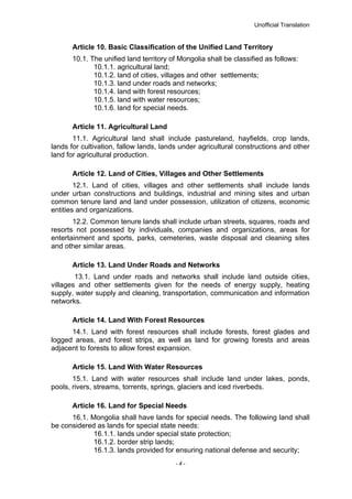 Unofficial Translation
Article 10. Basic Classification of the Unified Land Territory
10.1. The unified land territory of Mongolia shall be classified as follows:
10.1.1. agricultural land;
10.1.2. land of cities, villages and other settlements;
10.1.3. land under roads and networks;
10.1.4. land with forest resources;
10.1.5. land with water resources;
10.1.6. land for special needs.
Article 11. Agricultural Land
11.1. Agricultural land shall include pastureland, hayfields, crop lands,
lands for cultivation, fallow lands, lands under agricultural constructions and other
land for agricultural production.
Article 12. Land of Cities, Villages and Other Settlements
12.1. Land of cities, villages and other settlements shall include lands
under urban constructions and buildings, industrial and mining sites and urban
common tenure land and land under possession, utilization of citizens, economic
entities and organizations.
12.2. Common tenure lands shall include urban streets, squares, roads and
resorts not possessed by individuals, companies and organizations, areas for
entertainment and sports, parks, cemeteries, waste disposal and cleaning sites
and other similar areas.
Article 13. Land Under Roads and Networks
13.1. Land under roads and networks shall include land outside cities,
villages and other settlements given for the needs of energy supply, heating
supply, water supply and cleaning, transportation, communication and information
networks.
Article 14. Land With Forest Resources
14.1. Land with forest resources shall include forests, forest glades and
logged areas, and forest strips, as well as land for growing forests and areas
adjacent to forests to allow forest expansion.
Article 15. Land With Water Resources
15.1. Land with water resources shall include land under lakes, ponds,
pools, rivers, streams, torrents, springs, glaciers and iced riverbeds.
Article 16. Land for Special Needs
16.1. Mongolia shall have lands for special needs. The following land shall
be considered as lands for special state needs:
16.1.1. lands under special state protection;
16.1.2. border strip lands;
16.1.3. lands provided for ensuring national defense and security;
- 4 -
 