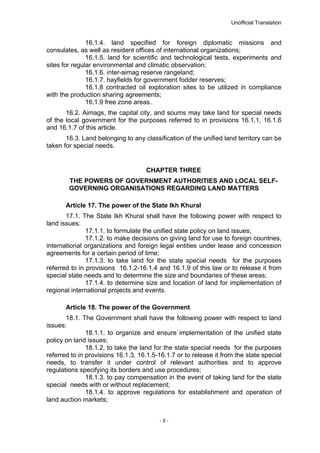 Unofficial Translation
16.1.4. land specified for foreign diplomatic missions and
consulates, as well as resident offices of international organizations;
16.1.5. land for scientific and technological tests, experiments and
sites for regular environmental and climatic observation;
16.1.6. inter-aimag reserve rangeland;
16.1.7. hayfields for government fodder reserves;
16.1.8 contracted oil exploration sites to be utilized in compliance
with the production sharing agreements;
16.1.9 free zone areas.
16.2. Aimags, the capital city, and soums may take land for special needs
of the local government for the purposes referred to in provisions 16.1.1, 16.1.6
and 16.1.7 of this article.
16.3. Land belonging to any classification of the unified land territory can be
taken for special needs.
CHAPTER THREE
THE POWERS OF GOVERNMENT AUTHORITIES AND LOCAL SELF-
GOVERNING ORGANISATIONS REGARDING LAND MATTERS
Article 17. The power of the State Ikh Khural
17.1. The State Ikh Khural shall have the following power with respect to
land issues:
17.1.1. to formulate the unified state policy on land issues;
17.1.2. to make decisions on giving land for use to foreign countries,
international organizations and foreign legal entities under lease and concession
agreements for a certain period of time;
17.1.3. to take land for the state special needs for the purposes
referred to in provisions 16.1.2-16.1.4 and 16.1.9 of this law or to release it from
special state needs and to determine the size and boundaries of these areas;
17.1.4. to determine size and location of land for implementation of
regional international projects and events.
Article 18. The power of the Government
18.1. The Government shall have the following power with respect to land
issues:
18.1.1. to organize and ensure implementation of the unified state
policy on land issues;
18.1.2. to take the land for the state special needs for the purposes
referred to in provisions 16.1.3, 16.1.5-16.1.7 or to release it from the state special
needs, to transfer it under control of relevant authorities and to approve
regulations specifying its borders and use procedures;
18.1.3. to pay compensation in the event of taking land for the state
special needs with or without replacement;
18.1.4. to approve regulations for establishment and operation of
land auction markets;
- 5 -
 