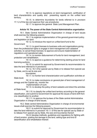 Unofficial Translation
18.1.5. to approve regulations on land management, certification of
land characteristics and quality and presenting reports on the unified land
territory;
18.1.6. to determine boundaries for lands referred to in provision
17.1.2 of this law and approve their use procedures;
18.1.7. to approve the general State Land Management Plan.
Article 19. The power of the State Central Administrative organization
19.1. State Central Administrative Organization in charge of land issues
shall exercise the following powers:
19.1.1 to organize implementation of the general government policy
and legislation on land
19.1.2. to introduce the report on unified land fund to the
Government
19.1.3. to grant licenses to business units and organizations giving
them the professional rights to engage in land management and cadastral
activities, to cancel these licenses; to approve and ensure implementation of
regulations and operational rules;
19.1.4. to monitor disbursement of funds for land management, land
protection and rehabilitation;
19.1.5. to approve a guidance for determining starting prices for land
licensing auctions;
19.1.6. to submit for approval by Government its recommendation to
take the land referred to in provisions
16.1.2, 16.1.9 for special use by State or to release from special use
by State, and to set its size and
boundaries;
19.1.7. to monitor land characterization and qualification activities at
State level;
19.1.8. to make conclusions on general plan of land management of
aimags and the Capital city, monitor the
implementation of such;
19.1.9. to develop the policy of land cadastre and direct the activities
at State level;
19.1.10. to classify the unified land territory according to the general
classification, and submit to Government for approval the issues of land shift from
one classification to another;
19.1.11. to approve the by-laws of the State central Administrative
Organization in charge of land issues.
19.2. State central Administrative Organization in charge of environmental
issues shall exercise the following powers:
19.2.1 to submit for approval by Government its recommendation to
take the land referred to in provision 16.1.1 of this law for special use by State or
to release from special use by State, the size and boundaries thereof;
19.2.2 develop methods, guidelines and regulations for fighting with
of land erosion, grading the damage to the land, setting type and kind of
desertification and rehabilitation thereof.
- 6 -
 