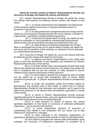 Unofficial Translation
Article 20. Common powers of Citizens' Representatives Khurals and
Governors of Aimags, the Capital City, Soums and Districts
20.1. Citizens' Representatives Khurals of aimags, the capital city, soums
and districts shall exercise the following common powers with respect to land
issues:
20.1.1. to monitor enforcement of land legislation and enforcement
of their decisions related to land issues, to discuss and assess reports of
governors on land issues;
20.1.2. to ratify general land management plans for aimags and the
capital city and annual land management plans for soums, districts, consistent to
a general plan submitted by corresponding level governors;
20.1.3. to take land for special needs of aimags, the capital city and
soums on submission of such proposals by corresponding level governors;
determine their size and boundaries and approve procedures for their use;
20.1.4. to make decisions on granting compensation for the land
taken or exchanged from private use for special needs of aimags, the capital city
and soums prior to expiration of their contracts, on submission of such proposals
by corresponding level governors;
20.2. Governors of aimags, the capital city, soums and districts shall have
the following common powers with respect to land issues:
20.2.1. to organize and ensure implementation of the unified state
policy on land and enforcement of land legislation and resolutions by Citizens'
Representatives Khurals on their territory;
20.2.2. to monitor whether users and possessors of local lands make
efficient and rational use of land and land resources, and whether they protect the
land in compliance with the law and contracts; to make decisions to recover
violations and to organize enforcement of these decisions;
20.2.3. to submit drafts of general land management plans of aimags
and the capital city, or annual land management plans of soums, district
consistent to general plan to Citizens' Representatives Khurals of corresponding
levels ;
20.2.4. to review and consolidate unified land territory reports for
administrative and territorial units of their levels, to submit them to Citizens'
Representatives Khurals for their discussion and evaluation, and to report to the
higher level governors or the relevant state administrative organization in charge
of land issues;
20.2.5. to submit to Citizens' Representatives Khurals proposals
regarding taking land for special needs, upon prior agreement with the possessor
of the land and the governor of the corresponding level;
20.2.6. to make decisions on eviction of persons who caused
significant degradation of land based on conclusion of authorized professional
organization ; and to implement the decision;
20.2.7. to cancel inappropriate decisions of governors of
subordinating level related to land possession and use issues, and to take
measures for elimination of damages;
20.2.8 to make proposals to the authorized organizations on
appointing or dismissing of a specific level’s director or head of Land Department;
20.2.9 to submit a proposal to the relevant state administration urging
evaluation and conclusion of professional organization on complaints by a
- 7 -
 