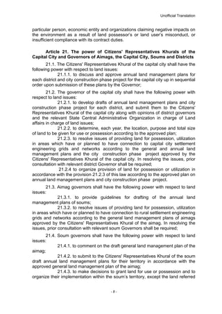 Unofficial Translation
particular person, economic entity and organizations claiming negative impacts on
the environment as a result of land possessor’s or land user’s misconduct, or
insufficient compliance with its contract duties.
Article 21. The power of Citizens' Representatives Khurals of the
Capital City and Governors of Aimags, the Capital City, Soums and Districts
21.1. The Citizens' Representatives Khural of the capital city shall have the
following power with respect to land issues:
21.1.1. to discuss and approve annual land management plans for
each district and city construction phase project for the capital city up in sequential
order upon submission of these plans by the Governor;
21.2. The governor of the capital city shall have the following power with
respect to land issues:
21.2.1. to develop drafts of annual land management plans and city
construction phase project for each district, and submit them to the Citizens'
Representatives Khural of the capital city along with opinions of district governors
and the relevant State Central Administrative Organization in charge of Land
affairs in charge of land issues;
21.2.2. to determine, each year, the location, purpose and total size
of land to be given for use or possession according to the approved plan;
21.2.3. to resolve issues of providing land for possession, utilization
in areas which have or planned to have connection to capital city settlement
engineering grids and networks according to the general and annual land
management plans and the city construction phase project approved by the
Citizens' Representatives Khural of the capital city. In resolving the issues, prior
consultation with relevant district Governor shall be required;
21.2.4 to organize provision of land for possession or utilization in
accordance with the provision 21.2.3 of this law according to the approved plan on
annual land management plans and city construction phase project.
21.3. Aimag governors shall have the following power with respect to land
issues:
21.3.1. to provide guidelines for drafting of the annual land
management plans of soums;
21.3.2. to resolve issues of providing land for possession, utilization
in areas which have or planned to have connection to rural settlement engineering
grids and networks according to the general land management plans of aimags
approved by the Citizens' Representatives Khural of the aimag. In resolving the
issues, prior consultation with relevant soum Governors shall be required;
21.4. Soum governors shall have the following power with respect to land
issues:
21.4.1. to comment on the draft general land management plan of the
aimag;
21.4.2. to submit to the Citizens' Representatives Khural of the soum
draft annual land management plans for their territory in accordance with the
approved general land management plan of the aimag;
21.4.3. to make decisions to grant land for use or possession and to
organize their implementation within the soum’s territory, except the land referred
- 8 -
 