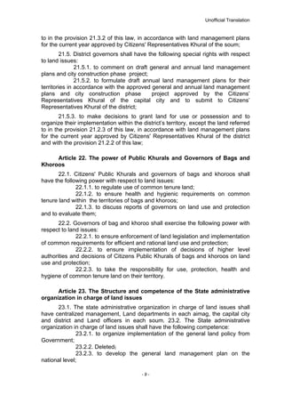 Unofficial Translation
to in the provision 21.3.2 of this law, in accordance with land management plans
for the current year approved by Citizens' Representatives Khural of the soum;
21.5. District governors shall have the following special rights with respect
to land issues:
21.5.1. to comment on draft general and annual land management
plans and city construction phase project;
21.5.2. to formulate draft annual land management plans for their
territories in accordance with the approved general and annual land management
plans and city construction phase project approved by the Citizens’
Representatives Khural of the capital city and to submit to Citizens’
Representatives Khural of the district;
21.5.3. to make decisions to grant land for use or possession and to
organize their implementation within the district’s territory, except the land referred
to in the provision 21.2.3 of this law, in accordance with land management plans
for the current year approved by Citizens' Representatives Khural of the district
and with the provision 21.2.2 of this law;
Article 22. The power of Public Khurals and Governors of Bags and
Khoroos
22.1. Citizens' Public Khurals and governors of bags and khoroos shall
have the following power with respect to land issues:
22.1.1. to regulate use of common tenure land;
22.1.2. to ensure health and hygienic requirements on common
tenure land within the territories of bags and khoroos;
22.1.3. to discuss reports of governors on land use and protection
and to evaluate them;
22.2. Governors of bag and khoroo shall exercise the following power with
respect to land issues:
22.2.1. to ensure enforcement of land legislation and implementation
of common requirements for efficient and rational land use and protection;
22.2.2. to ensure implementation of decisions of higher level
authorities and decisions of Citizens Public Khurals of bags and khoroos on land
use and protection;
22.2.3. to take the responsibility for use, protection, health and
hygiene of common tenure land on their territory.
Article 23. The Structure and competence of the State administrative
organization in charge of land issues
23.1. The state administrative organization in charge of land issues shall
have centralized management, Land departments in each aimag, the capital city
and district and Land officers in each soum. 23.2. The State administrative
organization in charge of land issues shall have the following competence:
23.2.1. to organize implementation of the general land policy from
Government;
23.2.2. Deleted;
23.2.3. to develop the general land management plan on the
national level;
- 9 -
 