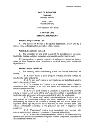 Unofficial Translation
LAW OF MONGOLIA
ON LAND
/Revised version/
June 7, 2002
Ulaanbaatar city
(Turiin medeelel #27, 2002)
CHAPTER ONE
GENERAL PROVISIONS
Article 1. Purpose of the Law
1.1. The purpose of this law is to regulate possession, use of land by a
citizen, entity and organization, and other related issues.
Article 2. Legislation on Land
2.1. The legislation on land shall consist of the Constitution of Mongolia,
Civil Code, this law and other legislative acts issued in conformity therewith.
2.2. Issues related to use and protection of underground resources, forests,
water, air, flora, fauna and other natural resources shall be regulated by relevant
legislative acts.
Article 3. Legal Definitions
3.1. The following terms used hereby in this law shall be interpreted as
follows:
3.1.1. "land" means a piece of space including the land surface, its
soil, forests, water and plants;
3.1.2. "to own land" means to be in legitimate control of land with the
right to dispose of this land;
3.1.3. "to possess land" means to be in legitimate control of land in
accordance with purpose of its use and terms and conditions specified in
respective land contracts;
3.1.4. "to use land" means to undertake a legitimate and concrete
activity to make use of some of the land's specific qualities in accordance with
contracts made with owners and possessors of land within the legal scope;
3.1.5. "To vacate land" means removing obstacles from the land by
such actions as transferring buildings and other properties on the land, and
rehabilitating the land for the purpose of returning the land to the owner upon
expiration of the right to possess or use the land, or when land has been used
without authorization according to the provision set forth in legislation and
agreement
3.1.6. "Pastureland" means rural agricultural land covered with
natural and cultivated vegetation for grazing of livestock and animals;
3.1.7. "A certificate of land possession" means a document certifying
rights of land possession granted to Mongolian citizens, companies, organizations
in accordance with this law;
- 1 -
 